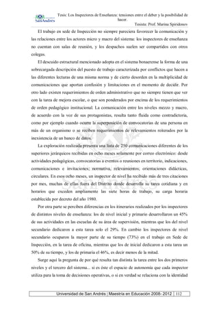 Tesis: Los Inspectores de Enseñanza: tensiones entre el deber y la posibilidad de
hacer.
Tesista: Prof. Marina Spiridonov
Universidad de San Andrés | Maestría en Educación 2008- 2012 112
El trabajo en sede de Inspección no siempre pareciera favorecer la comunicación y
las relaciones entre los actores micro y macro del sistema: los inspectores de enseñanza
no cuentan con salas de reunión, y los despachos suelen ser compartidos con otros
colegas.
El descuido estructural mencionado adopta en el sistema bonaerense la forma de una
sobrecargada descripción del puesto de trabajo caracterizada por conflictos que hacen a
las diferentes lecturas de una misma norma y de cierto desorden en la multiplicidad de
comunicaciones que aportan confusión y limitaciones en el momento de decidir. Por
otro lado existen requerimientos de orden administrativo que no siempre tienen que ver
con la tarea de mejora escolar, o que son ponderados por encima de los requerimientos
de orden pedagógico institucional. La comunicación entre los niveles mezzo y macro,
de acuerdo con la voz de sus protagonistas, resulta tanto fluida como contradictoria,
como por ejemplo cuando ocurre la superposición de convocatorias de una persona en
más de un organismo o se reciben requerimientos de relevamientos reiterados por la
inexistencia de un banco de datos.
La exploración realizada presenta una lista de 250 comunicaciones diferentes de los
superiores jerárquicos recibidas en ocho meses solamente por correo electrónico: desde
actividades pedagógicas, convocatorias a eventos o reuniones en territorio, indicaciones,
comunicaciones e invitaciones; normativa, relevamientos; orientaciones didácticas,
circulares. En esos ocho meses, un inspector de nivel ha recibido más de tres citaciones
por mes, muchas de ellas fuera del Distrito donde desarrolla su tarea cotidiana y en
horarios que exceden ampliamente las siete horas de trabajo, su carga horaria
establecida por decreto del año 1980.
Por otra parte se perciben diferencias en los itinerarios realizados por los inspectores
de distintos niveles de enseñanza: los de nivel inicial y primario desarrollaron un 45%
de sus actividades en las escuelas de su área de supervisión, mientras que los del nivel
secundario dedicaron a esta tarea solo el 29%. En cambio los inspectores de nivel
secundario ocuparon la mayor parte de su tiempo (73%) en el trabajo en Sede de
Inspección, en la tarea de oficina, mientras que los de inicial dedicaron a esta tarea un
50% de su tiempo, y los de primaria el 46%, es decir menos de la mitad.
Surge aquí la pregunta de por qué resulta tan distinta la tarea entre los dos primeros
niveles y el tercero del sistema... si es éste el espacio de autonomía que cada inspector
utiliza para la toma de decisiones operativas, o si en verdad se relaciona con la identidad
 