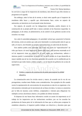 Tesis: Los Inspectores de Enseñanza: tensiones entre el deber y la posibilidad de
hacer.
Tesista: Prof. Marina Spiridonov
Universidad de San Andrés | Maestría en Educación 2008- 2012 115
los servicios a cargo de los inspectores de enseñanza, más allá de lo que ellos mismos se
programen en la agenda.
Sin embargo, entre la letra de la norma, es decir entre aquello que el inspector de
enseñanza debe hacer y aquello que efectivamente hace, existe un espacio de
autonomía, un intersticio en el cual puede tomar decisiones.
Ese espacio, de acuerdo con las indagaciones realizadas, podría situarse en la
construcción de su propio perfil más o menos centrado en las funciones requeridas: la
pedagógica, la de enlace, la administrativa, la de control o la de gobierno escolar en las
escuelas a su cargo.
Así, entre la autoridad pedagógica y la autoridad vertical que caracterizó la historia
del sistema, existe un camino que cada actor intermedio va construyendo entre lo que ya
sabe y lo nuevo, movilizando sus propias representaciones en cada toma de decisión.
Este análisis podría estar indicando que existe una suerte de “especialización” de
roles que hacen a la tarea supervisiva, donde cada actor, cada persona encarnada en el
rol de inspector/a tiene un espacio en el cual, según sus inclinaciones, saberes e
intereses puede ir construyendo su propio rol, un perfil propio en el que desarrolla en
mayor medida una de las tres funciones generales (de acuerdo con lo establecido por la
normativa) que todos tienen y deben cumplir, o en la función de gobierno de su área de
supervisión.
d. Límites y espacios de construcción de poder para mejorar la calidad
educativa.
La comunicación entre los niveles mezzo y macro, de acuerdo con la voz de sus
protagonistas, resultan tanto fluidas como contradictorias. Son ejemplos de ello cuando
ocurre la superposición de convocatorias de una persona en más de un organismo o los
relevamientos reiterados por la inexistencia de un banco de datos. La tarea se caracteriza
por la falta de insumos como teléfono, computadora o internet para diligenciar los
múltiples correos electrónicos diarios y los pedidos de último momento.
Si disponer de una buena base informativa resulta un asunto de importancia en el
trabajo de los inspectores con las instituciones escolares, por ser las escuelas las
productoras de buena parte de la información de base que se utiliza para componer la
estadística educativa, el inspector podría trabajar con directivos y docentes para que
 