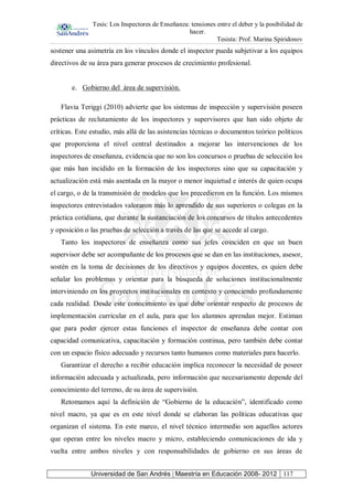 Tesis: Los Inspectores de Enseñanza: tensiones entre el deber y la posibilidad de
hacer.
Tesista: Prof. Marina Spiridonov
Universidad de San Andrés | Maestría en Educación 2008- 2012 117
sostener una asimetría en los vínculos donde el inspector pueda subjetivar a los equipos
directivos de su área para generar procesos de crecimiento profesional.
e. Gobierno del área de supervisión.
Flavia Teriggi (2010) advierte que los sistemas de inspección y supervisión poseen
prácticas de reclutamiento de los inspectores y supervisores que han sido objeto de
críticas. Este estudio, más allá de las asistencias técnicas o documentos teórico políticos
que proporciona el nivel central destinados a mejorar las intervenciones de los
inspectores de enseñanza, evidencia que no son los concursos o pruebas de selección los
que más han incidido en la formación de los inspectores sino que su capacitación y
actualización está más asentada en la mayor o menor inquietud e interés de quien ocupa
el cargo, o de la transmisión de modelos que los precedieron en la función. Los mismos
inspectores entrevistados valoraron más lo aprendido de sus superiores o colegas en la
práctica cotidiana, que durante la sustanciación de los concursos de títulos antecedentes
y oposición o las pruebas de selección a través de las que se accede al cargo.
Tanto los inspectores de enseñanza como sus jefes coinciden en que un buen
supervisor debe ser acompañante de los procesos que se dan en las instituciones, asesor,
sostén en la toma de decisiones de los directivos y equipos docentes, es quien debe
señalar los problemas y orientar para la búsqueda de soluciones institucionalmente
interviniendo en los proyectos institucionales en contexto y conociendo profundamente
cada realidad. Desde este conocimiento es que debe orientar respecto de procesos de
implementación curricular en el aula, para que los alumnos aprendan mejor. Estiman
que para poder ejercer estas funciones el inspector de enseñanza debe contar con
capacidad comunicativa, capacitación y formación continua, pero también debe contar
con un espacio físico adecuado y recursos tanto humanos como materiales para hacerlo.
Garantizar el derecho a recibir educación implica reconocer la necesidad de poseer
información adecuada y actualizada, pero información que necesariamente depende del
conocimiento del terreno, de su área de supervisión.
Retomamos aquí la definición de “Gobierno de la educación”, identificado como
nivel macro, ya que es en este nivel donde se elaboran las políticas educativas que
organizan el sistema. En este marco, el nivel técnico intermedio son aquellos actores
que operan entre los niveles macro y micro, estableciendo comunicaciones de ida y
vuelta entre ambos niveles y con responsabilidades de gobierno en sus áreas de
 