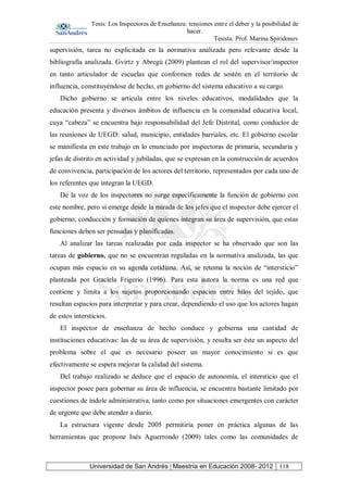 Tesis: Los Inspectores de Enseñanza: tensiones entre el deber y la posibilidad de
hacer.
Tesista: Prof. Marina Spiridonov
Universidad de San Andrés | Maestría en Educación 2008- 2012 118
supervisión, tarea no explicitada en la normativa analizada pero relevante desde la
bibliografía analizada. Gvirtz y Abregú (2009) plantean el rol del supervisor/inspector
en tanto articulador de escuelas que conformen redes de sostén en el territorio de
influencia, constituyéndose de hecho, en gobierno del sistema educativo a su cargo.
Dicho gobierno se articula entre los niveles educativos, modalidades que la
educación presenta y diversos ámbitos de influencia en la comunidad educativa local,
cuya “cabeza” se encuentra bajo responsabilidad del Jefe Distrital, como conductor de
las reuniones de UEGD: salud, municipio, entidades barriales, etc. El gobierno escolar
se manifiesta en este trabajo en lo enunciado por inspectoras de primaria, secundaria y
jefas de distrito en actividad y jubiladas, que se expresan en la construcción de acuerdos
de convivencia, participación de los actores del territorio, representados por cada uno de
los referentes que integran la UEGD.
De la voz de los inspectores no surge específicamente la función de gobierno con
este nombre, pero sí emerge desde la mirada de los jefes que el inspector debe ejercer el
gobierno, conducción y formación de quienes integran su área de supervisión, que estas
funciones deben ser pensadas y planificadas.
Al analizar las tareas realizadas por cada inspector se ha observado que son las
tareas de gobierno, que no se encuentran reguladas en la normativa analizada, las que
ocupan más espacio en su agenda cotidiana. Así, se retoma la noción de “intersticio”
planteada por Graciela Frigerio (1996). Para esta autora la norma es una red que
contiene y limita a los sujetos proporcionando espacios entre hilos del tejido, que
resultan espacios para interpretar y para crear, dependiendo el uso que los actores hagan
de estos intersticios.
El inspector de enseñanza de hecho conduce y gobierna una cantidad de
instituciones educativas: las de su área de supervisión, y resulta ser éste un aspecto del
problema sobre el que es necesario poseer un mayor conocimiento si es que
efectivamente se espera mejorar la calidad del sistema.
Del trabajo realizado se deduce que el espacio de autonomía, el intersticio que el
inspector posee para gobernar su área de influencia, se encuentra bastante limitado por
cuestiones de índole administrativa, tanto como por situaciones emergentes con carácter
de urgente que debe atender a diario.
La estructura vigente desde 2005 permitiría poner en práctica algunas de las
herramientas que propone Inés Aguerrondo (2009) tales como las comunidades de
 