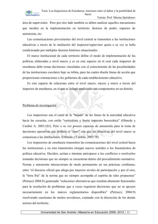 Tesis: Los Inspectores de Enseñanza: tensiones entre el deber y la posibilidad de
hacer.
Tesista: Prof. Marina Spiridonov
Universidad de San Andrés | Maestría en Educación 2008- 2012 12
área de supervisión. Pero por otro lado también se deben analizar aquellos mecanismos
que inciden en la implementación en territorio: factores de poder, espacios de
autonomía, etc.
Las comunicaciones provenientes del nivel central se transmiten a las instituciones
educativas a través de la mediación del inspector/supervisor quien a su vez se halla
condicionado por múltiples factores histórico situacionales.
El marco institucional de cada territorio define el modo de implementación de las
políticas elaboradas a nivel macro y es en este aspecto en el cual cada inspector de
enseñanza debe tomar decisiones vinculadas con el conocimiento de las peculiaridades
de las instituciones escolares bajo su órbita, para las cuales diseña líneas de acción que
proporcionan orientaciones a los gobiernos de cada establecimiento educativo.
Es este espacio de relaciones entre el nivel macro, mezzo y micro a través del
inspector de enseñanza, en el que se indagó analizando sus componentes en un distrito.
Problema de investigación
Los inspectores son el canal de la “bajada” de las líneas de la autoridad educativa
hacia las escuelas, con estilo “verticalista y fuerte impronta burocrática” (Olmeda y
Cardini A. 2003:101). Pero a su vez poseen espacios de autonomía para la toma de
decisiones operativas que definen el “tono” con que las directivas del nivel macro se
comunican a las instituciones. (Olmeda y Cardini, 2003:78)
Los inspectores de enseñanza transmiten las comunicaciones del nivel central hacia
las instituciones y en esta transmisión otorgan nuevos sentidos a los lineamientos de
política educativa. Deciden, actúan e intentan anticiparse a los conflictos o resolverlos
tomando decisiones que no siempre se encuentran dentro del procedimiento normativo.
Norma y autonomía interaccionan de modo permanente en sus prácticas cotidianas;
entre “el discurso oficial que aboga por mayores niveles de participación y por el otro,
la “letra fría” de la norma que no siempre acompaña el espíritu de tales propuestas”
(Petrucci 2004:8) generando “soluciones alternativas que resultan altamente funcionales
para la resolución de problemas que a veces requieren decisiones que no se apoyan
necesariamente en los marcos reglamentarios disponibles” (Petrucci, 2004:9)
resolviendo cuestiones de modos novedosos, contando con la discreción de los demás
actores del territorio.
 