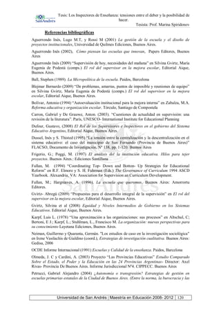 Tesis: Los Inspectores de Enseñanza: tensiones entre el deber y la posibilidad de
hacer.
Tesista: Prof. Marina Spiridonov
Universidad de San Andrés | Maestría en Educación 2008- 2012 120
Referencias bibliográficas
Aguerrondo Inés, Lugo M.T, y Rossi M (2001) La gestión de la escuela y el diseño de
proyectos institucionales, Universidad de Quilmes Ediciones, Buenos Aires.
Aguerrondo Inés (2002), Cómo piensan las escuelas que innovan, Papers Editores, Buenos
Aires
Aguerrondo Inés (2009) “Supervisión de hoy, necesidades del mañana” en Silvina Gvirtz, María
Eugenia de Podestá (comps.) El rol del supervisor en la mejora escolar, Editorial Aique,
Buenos Aires.
Ball, Stephen (1989). La Micropolítica de la escuela. Paidos, Barcelona
Blejmar Bernardo (2009) “De problemas, amarras, puntos de imposible y reuniones de equipo”
en Silvina Gvirtz, María Eugenia de Podestá (comps.) El rol del supervisor en la mejora
escolar, Editorial Aique, Buenos Aires.
Bolívar, Antonio (1994) “Autoevaluación institucional para la mejora interna” en Zabalza, M.A.
Reforma educativa y organización escolar. Tórculo, Santiago de Compostela
Carron, Gabriel y De Grauwe, Anton. (2003). “Cuestiones de actualidad en supervisión: una
revisión de la literatura”. París, UNESCO- International Institute for Educational Planning
Dufour, Gustavo, (2008) El Rol de los Supervisores e Inspectores en el gobierno del Sistema
Educativo Argentino, Editorial Aique, Buenos Aires.
Dussel, Inés y S. Thisted (1995) “La tensión entre la centralización y la descentralización en el
sistema educativo: el caso del municipio de San Fernando (Provincia de Buenos Aires)”
FLACSO, Documento de Investigación, Nº 138, pp. 1-120. Buenos Aires
Frigerio, G.; Poggi, M. (1997) El análisis del la institución educativa. Hilos para tejer
proyectos. Buenos Aires.: Ediciones Santillana
Fullan, M. (1994) “Coordinating Top- Down and Botton- Up Strategies for Educational
Reform” en R.F. Elmore y S. H. Fuhrman (Eds.) The Governance of Curriculum 1994 ASCD
Yearbook. Alexandria, VA: Association for Supervision an Curriculum Development.
Fullan, M.; Hargreaves, A. (1996). La escuela que queremos. Buenos Aires: Amorrortu
Editores.
Gvirtz- Abregú (2009) “Propuestas para el desarrollo integral de la supervisión” en El rol del
supervisor en la mejora escolar, Editorial Aique, Buenos Aires.
Gvirtz, Silvina et al (2008) Equidad y Niveles Intermedios de Gobierno en los Sistemas
Educativos. Editorial Aique, Buenos Aires.
Karpf, Luis L. (1978) “Una aproximación a las organizaciones: sus procesos” en Altschul, C;
Bertoni, E J.; Karpf, L.; Stuhlman, L., Francisco M. La organización: nuevas perspectivas para
su conocimiento Layetana Ediciones, Buenos Aires.
Neiman, Guillermo y Quaranta, Germán. "Los estudios de caso en la investigación sociológica"
en Irene Vasilachis de Gialdino (coord.), Estrategias de investigación cualitativa. Buenos Aires:
Gedisa, 2006
OCDE Informe Internacional (1991) Escuelas y Calidad de la enseñanza. Paidos, Barcelona
Olmeda, J. C y Cardini, A. (2003) Proyecto “Las Provincias Educativas” Estudio Comparado
Sobre el Estado, el Poder y la Educación en las 24 Provincias Argentinas- Director: Axel
Rivas- Provincia De Buenos Aires. Informe Jurisdiccional Nº4. CIPPECC. Buenos Aires
Petrucci, Gabriel Alejandro (2004) ¿Autonomía o transgresión? Estrategias de gestión en
escuelas primarias estatales de la Ciudad de Buenos Aires. (Entre la norma, la burocracia y las
 