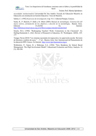Tesis: Los Inspectores de Enseñanza: tensiones entre el deber y la posibilidad de
hacer.
Tesista: Prof. Marina Spiridonov
Universidad de San Andrés | Maestría en Educación 2008- 2012 121
necesidades institucionales) Universidad De San Andrés- Escuela de Educación Maestría en
Educación con orientación en Gestión Educativa- Tesis de Maestría.
Sabino, C. (1992) El proceso de investigación. Cap. 9.5.1. Editorial Panapo, Caracas.
Sautú, R., P. Boniolo, P. Dalle y R. Elbert (2005) Manual de metodología. Construcción del
marco teórico, formulación de los objetivos y elección de la metodología, Buenos Aires.
Editorial CLACSO. En Internet:
http://bibliotecavirtual.clacso.org.ar/ar/libros/campus/metodo/metodo.html
Smylie, M.A. (1994): "Redesigning Teachers' Work: Connections to the Classroom". En
Darling-Hammond, L. (Ed.): Review of Research in Education, 20. Washington: AERA, 129-
177
Teriggi, Flavia (2010) “Los sistemas nacionales de inspección y la supervisión escolar. Revisión
de literatura y análisis de casos.” - 1ª ed. - Buenos Aires: Inst. Internacional de Planeamiento de
la educación IIPE-Unesco. En Internet: http://www.iipe-buenosaires.org.ar
Wohlstetter, P., Smyer, R. y Mohrman, S.A. (1994): "New Bondaries for School Based
Management: The High Involvement Model", Educational Evaluation and Policy Analysis, 16
(3), 268-286
 