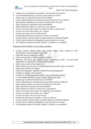 Tesis: Los Inspectores de Enseñanza: tensiones entre el deber y la posibilidad de
hacer.
Tesista: Prof. Marina Spiridonov
Universidad de San Andrés | Maestría en Educación 2008- 2012 124
¿Cuáles son sus diferencias de opinión? ¿de qué modo las resolvía?
La Comunidad Educativa ¿conocía en qué consistía su tarea?
¿Siente que sus intervenciones fueron de utilidad?
¿Cómo implementaba las comunicaciones provenientes del nivel Macro?
¿Qué aspectos quedaban sin resolución satisfactoria? ¿Por qué?
¿Qué situaciones le generaban más incomodidad?
¿Qué medidas de control y/o sanción tuvo que aplicar?
¿Cómo era el trato entre usted y los directivos bajo su supervisión?
¿Cómo era el trato entre usted y sus colegas?
¿Cómo era el trato con los niveles macro?
Cuando había diferencias de opinión. ¿Cómo se dirimían?
¿En qué espacios institucionales se podía expresar con libertad? Detalle.
¿Cuáles eran los objetivos pedagógicos más relevantes de su tarea?
¿Se cumplían siempre las normas vigentes? ¿Cuándo no se cumplían?
Inspectores Jefe de Distrito, en actividad y jubilados.
¿Cuánto tiempo trabajó/ desde hace cuanto trabaja como inspector/a Jefe?
Antecedentes: edad, formación, trayectoria.
¿Qué debe hacer un inspector en jefe?
¿Tenía una agenda de visitas? ¿por qué motivos?
Mencione tres tareas que realiza/ba como inspector/a en jefe y de qué modo
impactaban en mejoras en la calidad de la enseñanza
¿Qué es para usted un buen supervisor?
¿Qué le parece que necesitan los inspectores para desarrollar mejor su función?
¿Qué opina usted de ese trabajo?
¿Cómo fue designado? ¿Quiénes influyeron en esta designación?
¿Trabaja en equipo? ¿Con quienes?
¿Cuáles son sus diferencias de opinión? ¿de qué modo las resuelve?
La Comunidad Educativa ¿conoce en qué consiste esta tarea?
¿Siente que sus intervenciones fueron de utilidad?
¿Cómo implementa las comunicaciones provenientes del nivel Macro?
¿Qué aspectos quedan sin resolución satisfactoria? ¿Por qué?
¿Qué situaciones le generan más incomodidad?
¿Qué medidas de control y/o sanción tuvo que aplicar?
¿Cómo era el trato entre usted y los inspectores de enseñanza?
¿Cómo era el trato entre usted y sus colegas?
¿Cómo era el trato con los niveles macro?
Cuando hay diferencias de opinión. ¿Cómo se dirimen?
¿En qué espacios institucionales se puede expresar con libertad? Detalle.
¿Cuáles eran los objetivos pedagógicos más relevantes de su tarea?
¿Se cumplían siempre las normas vigentes? ¿Cuándo no se cumplían?
 