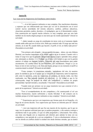 Tesis: Los Inspectores de Enseñanza: tensiones entre el deber y la posibilidad de
hacer.
Tesista: Prof. Marina Spiridonov
Universidad de San Andrés | Maestría en Educación 2008- 2012 125
Anexo II:
Las voces de los Inspectores de Enseñanza entrevistados
1
“... el rol del inspector realmente es muy complejo. Hay muchísimos elementos
y aspectos que van influenciando que tienen que ver con la articulación con el nivel
central: nuevas autoridades del sistema educativo, cambios, políticas educativas,
situaciones gremiales, padres, docentes, y lo pedagógico, que es el denominador común.
Esta construcción me requirió mucho esfuerzo, es muy compleja, pero por otro lado
también me da mucha alegría porque es una tarea que me resulta apasionante” (Inicial en
actividad)
“...haber tomado un cargo de coordinador de tercer ciclo en el momento álgido
cuando nadie sabía qué era el tercer ciclo. Hubo que construir todo. El cargo que más nos
entrenó, en el año 98, cuando había que hacerlo: el perfil, el rol, no había nada previo”
(Secundaria en actividad)
“Uno primero sale al ruedo... con un montón de cosas... ahora, con esta Jefatura
Distrital, con muchos inspectores en el mismo espacio no es lo mismo. Cuando volví a
tomar el cargo tuve que re aprender, desaprender algunas cosas y aprender otras, porque
este entramado es distinto. (...) Trabajar con el otro; y la verdad es que con la gestión
anterior el trabajo era bastante solitario. Teníamos que estar buscándonos para poder
encontrarnos. En cambio ahora no nos buscamos, nos encontramos. Porque si yo no
busco al otro el otro me busca a mí. Esto está bueno, porque en ese momento el perfil se
construía desde la soledad” (Primaria en actividad)
“Como siempre, lo construimos mirando... aprendemos del otro, de nuestros
pares: la realidad es que en el equipo que yo integraba de inspectores, tanto la inspectora
jefe como la secretaria, como las inspectoras de primaria, de inicial, todos, nos iban
explicando, nos iban pasando modelos de entrevista... o... la verdad es que lo fui
construyendo, tengo un poquito de todos mis compañeros, y sumado mi propia
personalidad. Aprendí mirando y escuchando. Y haciendo” (Secundaria en actividad)
“Cuando tomé por primera vez un cargo transitorio tuve que construir el rol a
partir de la experiencia.” (Inicial en actividad)
“Tuve el acompañamiento de mis compañeras y fui construyendo el rol con
muchas frustraciones, mucho sufrimiento y mucha felicidad. Y del contacto con la
realidad, porque el rol del inspector realmente es muy complejo.” (Inicial en actividad).
2
“Experiencias que tuve con inspectoras que forman parte de mi biografía, a lo
largo de mi carrera docente. Tuve supervisores que fueron un referente para mí” (Inicial
en actividad)
“...tuve una inspectora jefe que fue una maestra de las maestras, que lo que no
supe, tuvo la apertura suficiente para que yo pudiera preguntar, y ella sentarse conmigo a
enseñarme todo lo que podía y lo que no sabía preguntarlo y solucionarlo. Pero ahora,
uno tiene esta llegada con su inspectora jefe distrital, pero además la tiene con sus
compañeros y uno aprende de y con sus compañeros. Y esto es absolutamente valioso, y
uno no aborda un conflicto desde la soledad sino desde distintas miradas, que no dentro
 