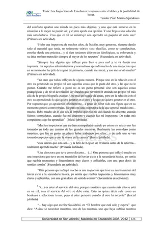 Tesis: Los Inspectores de Enseñanza: tensiones entre el deber y la posibilidad de
hacer.
Tesista: Prof. Marina Spiridonov
Universidad de San Andrés | Maestría en Educación 2008- 2012 126
del conflicto aportan una mirada un poco más objetiva; y uno que está inmerso en la
situación a lo mejor no puede ver, y el otro aporta esa opinión. Y uno llega a una solución
más satisfactoria. Creo que el rol se construye con aprender un poquito de cada uno”
(Primaria en actividad).
“Hubo una inspectora de muchos años, de Nación, muy generosa, siempre dando
todo el material que tenía, no solamente teórico sino planillas, como se completaban,
enseñar desde una práctica... y si bien teníamos diferencias ideológicas, su coherencia y
su ética me han merecido siempre el mayor de los respetos” (Secundaria en actividad).
“Siempre hay alguien que influye para bien o para mal y te va dando una
impronta. En aspectos administrativos y normativos aprendí mucho de una inspectora que
en su momento fue jefe de región de primaria, cuando me inicié, y eso me sirvió mucho”
(Primaria en actividad).
“Yo creo que todos influyen de alguna manera. Porque uno en la relación con el
otro va generando su propio rol con aquellas cosas que le gusta del otro, y las que no le
gustan. Cuando me refiero a gusto no es un gusto personal sino son aquellas cosas
pedagógicas y de nivel de relación de vínculos que permiten ir creando un propio rol más
allá de la propia biografía escolar. Uno trae un bagaje de cosas, pero en la relación con el
otro va aprendiendo lo que quiere generar en el otro y lo que no quiere generar en el otro.
Por supuesto que yo agradezco infinitamente... a pesar de haber sido una figura que en su
momento generó controversias, fue para mí una inspectora de la que aprendí muchísimo...
mucho. Debo mucho de lo que soy al impulso que ella me dio cuando fui docente, cuando
fuimos compañeras, cuando fue mi directora y cuando fue mi inspectora. De todas mis
compañeras algo he aprendido” (Inicial jubilada).
“Muchas inspectoras que me han acompañado cuando yo estuve en sala y uno fue
tomando en todo ese camino de las grandes maestras. Realmente las considero como
maestras, que fue un gusto, un placer haber trabajado con ellas... y de cada una se van
tomando aspectos que a uno le sirven en la carrera” (Inicial jubilada).
“esta señora que está acá... y la Jefe de Región de Primaria antes de la reforma...
realmente aprendí mucho” (Primaria Jubilada).
“Una directora que tuve como docente... (...) Otra persona que influyó mucho es
una inspectora que tuve en esa transición del tercer ciclo a la secundaria básica, yo sentía
que recibía respuestas y lineamientos muy claros y aplicables, con una gran dosis de
sentido común” (Secundaria en actividad).
“Otra persona que influyó mucho es una inspectora que tuve en esa transición del
tercer ciclo a la secundaria básica, yo sentía que recibía respuestas y lineamientos muy
claros y aplicables, con una gran dosis de sentido común” (Secundaria en actividad).
3
“(...) es estar al servicio del otro, porque considero que cuanto más alto se está
en un rol, mas al servicio del otro se debe estar. Esto no quiere decir salir como un
bombero a solucionar temas, pero sí estar presente cuando el otro lo necesita” (Inicial
jubilada)
“... hay algo que escribe Scalabrini, en “El hombre que está solo y espera” que
dice: “Aviso, se necesitan maestros, uno de los nuestros, uno que haya sufrido nuestras
 