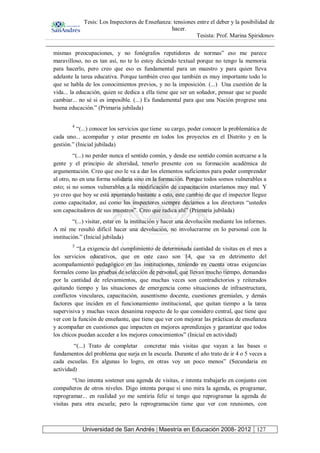 Tesis: Los Inspectores de Enseñanza: tensiones entre el deber y la posibilidad de
hacer.
Tesista: Prof. Marina Spiridonov
Universidad de San Andrés | Maestría en Educación 2008- 2012 127
mismas preocupaciones, y no fonógrafos repetidores de normas” eso me parece
maravilloso, no es tan así, no te lo estoy diciendo textual porque no tengo la memoria
para hacerlo, pero creo que eso es fundamental para un maestro y para quien lleva
adelante la tarea educativa. Porque también creo que también es muy importante todo lo
que se habla de los conocimientos previos, y no la imposición. (...) Una cuestión de la
vida... la educación, quien se dedica a ella tiene que ser un soñador, pensar que se puede
cambiar... no sé si es imposible. (...) Es fundamental para que una Nación progrese una
buena educación.” (Primaria jubilada)
4
“(...) conocer los servicios que tiene su cargo, poder conocer la problemática de
cada uno... acompañar y estar presente en todos los proyectos en el Distrito y en la
gestión.” (Inicial jubilada)
“(...) no perder nunca el sentido común, y desde ese sentido común acercarse a la
gente y el principio de alteridad, tenerlo presente con su formación académica de
argumentación. Creo que eso le va a dar los elementos suficientes para poder comprender
al otro, no en una forma solidaria sino en la formación. Porque todos somos vulnerables a
esto; si no somos vulnerables a la modificación de capacitación estaríamos muy mal. Y
yo creo que hoy se está apuntando bastante a esto, este cambio de que el inspector llegue
como capacitador, así como los inspectores siempre decíamos a los directores “ustedes
son capacitadores de sus maestros”. Creo que radica ahí” (Primaria jubilada)
“(...) visitar, estar en la institución y hacer una devolución mediante los informes.
A mí me resultó difícil hacer una devolución, no involucrarme en lo personal con la
institución.” (Inicial jubilada)
5
“La exigencia del cumplimiento de determinada cantidad de visitas en el mes a
los servicios educativos, que en este caso son 14, que va en detrimento del
acompañamiento pedagógico en las instituciones, teniendo en cuenta otras exigencias
formales como las pruebas de selección de personal, que llevan mucho tiempo, demandas
por la cantidad de relevamientos, que muchas veces son contradictorios y reiterados
quitando tiempo y las situaciones de emergencia como situaciones de infraestructura,
conflictos vinculares, capacitación, ausentismo docente, cuestiones gremiales, y demás
factores que inciden en el funcionamiento institucional, que quitan tiempo a la tarea
supervisiva y muchas veces desanima respecto de lo que considero central, que tiene que
ver con la función de enseñante, que tiene que ver con mejorar las prácticas de enseñanza
y acompañar en cuestiones que impacten en mejores aprendizajes y garantizar que todos
los chicos puedan acceder a los mejores conocimientos” (Inicial en actividad)
“(...) Trato de completar concretar más visitas que vayan a las bases o
fundamentos del problema que surja en la escuela. Durante el año trato de ir 4 o 5 veces a
cada escuelas. En algunas lo logro, en otras voy un poco menos” (Secundaria en
actividad)
“Uno intenta sostener una agenda de visitas, e intenta trabajarlo en conjunto con
compañeros de otros niveles. Digo intenta porque si uno mira la agenda, es programar,
reprogramar... en realidad yo me sentiría feliz si tengo que reprogramar la agenda de
visitas para otra escuela; pero la reprogramación tiene que ver con reuniones, con
 