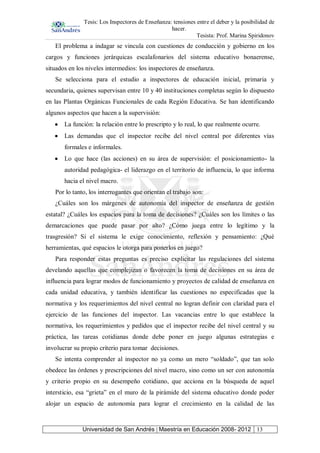 Tesis: Los Inspectores de Enseñanza: tensiones entre el deber y la posibilidad de
hacer.
Tesista: Prof. Marina Spiridonov
Universidad de San Andrés | Maestría en Educación 2008- 2012 13
El problema a indagar se vincula con cuestiones de conducción y gobierno en los
cargos y funciones jerárquicas escalafonarios del sistema educativo bonaerense,
situados en los niveles intermedios: los inspectores de enseñanza.
Se selecciona para el estudio a inspectores de educación inicial, primaria y
secundaria, quienes supervisan entre 10 y 40 instituciones completas según lo dispuesto
en las Plantas Orgánicas Funcionales de cada Región Educativa. Se han identificando
algunos aspectos que hacen a la supervisión:
La función: la relación entre lo prescripto y lo real, lo que realmente ocurre.
Las demandas que el inspector recibe del nivel central por diferentes vías
formales e informales.
Lo que hace (las acciones) en su área de supervisión: el posicionamiento- la
autoridad pedagógica- el liderazgo en el territorio de influencia, lo que informa
hacia el nivel macro.
Por lo tanto, los interrogantes que orientan el trabajo son:
¿Cuáles son los márgenes de autonomía del inspector de enseñanza de gestión
estatal? ¿Cuáles los espacios para la toma de decisiones? ¿Cuáles son los límites o las
demarcaciones que puede pasar por alto? ¿Cómo juega entre lo legítimo y la
trasgresión? Si el sistema le exige conocimiento, reflexión y pensamiento: ¿Qué
herramientas, qué espacios le otorga para ponerlos en juego?
Para responder estas preguntas es preciso explicitar las regulaciones del sistema
develando aquellas que complejizan o favorecen la toma de decisiones en su área de
influencia para lograr modos de funcionamiento y proyectos de calidad de enseñanza en
cada unidad educativa, y también identificar las cuestiones no especificadas que la
normativa y los requerimientos del nivel central no logran definir con claridad para el
ejercicio de las funciones del inspector. Las vacancias entre lo que establece la
normativa, los requerimientos y pedidos que el inspector recibe del nivel central y su
práctica, las tareas cotidianas donde debe poner en juego algunas estrategias e
involucrar su propio criterio para tomar decisiones.
Se intenta comprender al inspector no ya como un mero “soldado”, que tan solo
obedece las órdenes y prescripciones del nivel macro, sino como un ser con autonomía
y criterio propio en su desempeño cotidiano, que acciona en la búsqueda de aquel
intersticio, esa “grieta” en el muro de la pirámide del sistema educativo donde poder
alojar un espacio de autonomía para lograr el crecimiento en la calidad de las
 