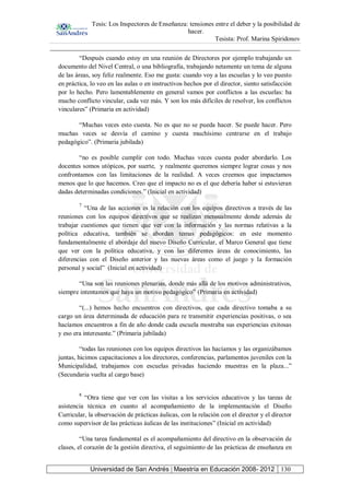 Tesis: Los Inspectores de Enseñanza: tensiones entre el deber y la posibilidad de
hacer.
Tesista: Prof. Marina Spiridonov
Universidad de San Andrés | Maestría en Educación 2008- 2012 130
“Después cuando estoy en una reunión de Directores por ejemplo trabajando un
documento del Nivel Central, o una bibliografía, trabajando netamente un tema de alguna
de las áreas, soy feliz realmente. Eso me gusta: cuando voy a las escuelas y lo veo puesto
en práctica, lo veo en las aulas o en instructivos hechos por el director, siento satisfacción
por lo hecho. Pero lamentablemente en general vamos por conflictos a las escuelas: ha
mucho conflicto vincular, cada vez más. Y son los más difíciles de resolver, los conflictos
vinculares” (Primaria en actividad)
“Muchas veces esto cuesta. No es que no se pueda hacer. Se puede hacer. Pero
muchas veces se desvía el camino y cuesta muchísimo centrarse en el trabajo
pedagógico”. (Primaria jubilada)
“no es posible cumplir con todo. Muchas veces cuesta poder abordarlo. Los
docentes somos utópicos, por suerte, y realmente queremos siempre lograr cosas y nos
confrontamos con las limitaciones de la realidad. A veces creemos que impactamos
menos que lo que hacemos. Creo que el impacto no es el que debería haber si estuvieran
dadas determinadas condiciones.” (Inicial en actividad)
7
“Una de las acciones es la relación con los equipos directivos a través de las
reuniones con los equipos directivos que se realizan mensualmente donde además de
trabajar cuestiones que tienen que ver con la información y las normas relativas a la
política educativa, también se abordan temas pedagógicos: en este momento
fundamentalmente el abordaje del nuevo Diseño Curricular, el Marco General que tiene
que ver con la política educativa, y con las diferentes áreas de conocimiento, las
diferencias con el Diseño anterior y las nuevas áreas como el juego y la formación
personal y social” (Inicial en actividad)
“Una son las reuniones plenarias, donde más allá de los motivos administrativos,
siempre intentamos que haya un motivo pedagógico” (Primaria en actividad)
“(...) hemos hecho encuentros con directivos, que cada directivo tomaba a su
cargo un área determinada de educación para re transmitir experiencias positivas, o sea
hacíamos encuentros a fin de año donde cada escuela mostraba sus experiencias exitosas
y eso era interesante.” (Primaria jubilada)
“todas las reuniones con los equipos directivos las hacíamos y las organizábamos
juntas, hicimos capacitaciones a los directores, conferencias, parlamentos juveniles con la
Municipalidad, trabajamos con escuelas privadas haciendo muestras en la plaza...”
(Secundaria vuelta al cargo base)
8
“Otra tiene que ver con las visitas a los servicios educativos y las tareas de
asistencia técnica en cuanto al acompañamiento de la implementación el Diseño
Curricular, la observación de prácticas áulicas, con la relación con el director y el director
como supervisor de las prácticas áulicas de las instituciones” (Inicial en actividad)
“Una tarea fundamental es el acompañamiento del directivo en la observación de
clases, el corazón de la gestión directiva, el seguimiento de las prácticas de enseñanza en
 