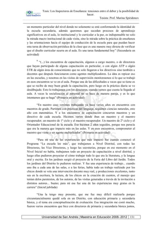 Tesis: Los Inspectores de Enseñanza: tensiones entre el deber y la posibilidad de
hacer.
Tesista: Prof. Marina Spiridonov
Universidad de San Andrés | Maestría en Educación 2008- 2012 131
un momento particular del nivel donde no solamente se está conformando la identidad de
la escuela secundaria, además queremos que sucedan procesos de aprendizaje
significativos en el aula, lo institucional y lo curricular a la par, es indispensable no solo
la mirada macro institucional de cada visita, sino la mirada sobre la práctica de enseñanza
y las orientaciones hacia el equipo de conducción de la escuela para que puedan hacer
esta tarea de observación periódica de la clase que es una manera muy directa de verificar
que el diseño curricular ocurra en el aula. Es una tarea fundamental hoy” (Secundaria en
actividad)
9
“(...) los encuentros de capacitación, algunos a cargo nuestro, o de directores
que hayan participado de alguna capacitación en particular, o con algún ATP o algún
ETR de algún área de conocimiento que no solo llegaron a los directivos sino también a
docentes que después funcionaron como agentes multiplicadores. La idea es repicar eso
en las escuelas, y nosotras en las visitas de supervisión monitoreamos si lo que se trabajó
en esos encuentros se ve en el aula. Porque una de las dificultades a veces que se tiene es
que se recibe de muy buen grado la capacitación, pero luego en la práctica diaria se ve
desdibujado. Esto lo trabajamos con los directores, cuando vemos que cuesta la llegada al
aula. A veces la socialización al personal no se hace de manera pareja, y es lo que
intentamos que se haga” (Primaria en actividad)
“En nuestro caso venimos trabajando ya hace varios años en encuentros con
maestros de grado. Partimos con prácticas del lenguaje, seguimos ciencias naturales, este
año con matemática. Y a los encuentros de capacitación concurren maestros y un
directivo de cada escuela. Hicimos varios donde iban un maestro y el maestro
recuperador; un maestro de 1º ciclo y el maestro recuperador. Un maestro de 2º ciclo y el
Orientador Educacional de la escuela. Eso hicimos 2 años seguidos, porque nos parecía
que era la manera que impacte más en las aulas. Y en esos encuentros, comprometer al
maestro que viene a ser agente multiplicador” (Primaria en actividad)
“Para mí una de las experiencias que más impactó fue cuando comenzó el
Programa “La escuela lee más”, que trabajamos a Nivel Distrital, con todas las
Directoras, las Vice Directoras, y luego las secretarias, porque en ese momento en el
Nivel Inicial no había, trabajamos todo un proyecto de capacitación a nivel distrital, y
luego ellas pudieron proyectar el cómo trabajar todo lo que era la literatura, y la lengua
oral y escrita. En los jardines surgió el proyecto de la Feria del Libro del Jardín. Todos
los jardines del Distrito lo pudieron realizar. Y fue una experiencia de trabajo... cuando
uno iba a cada una de las salas, o a las ferias, había todo un trabajo realizado por los
chicos donde se veía una intervención docente muy real, y producciones excelentes, tanto
sea en la escritura, la lectura, de los chicos en la creación de cuentos, el manejo que
tenían delos paratextos, de los autores, de las visitas generadas a través de la invitación a
distintos autores... bueno; para mí esa fue una de las experiencias muy gratas en la
carrera” (Inicial jubilada)
“Una la tengo muy presente, que me fue muy difícil realizarla porque
circunstancialmente quedé sola en un Distrito, con educación primaria y secundaria
básica, y el tema era conceptualización de evaluación. Esa integración me costó mucho,
fueron varios encuentros que hice con directores de primaria y secundaria básica juntos,
 