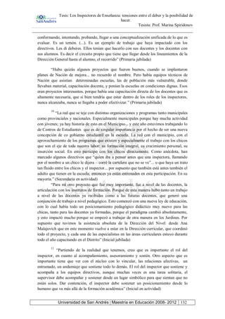 Tesis: Los Inspectores de Enseñanza: tensiones entre el deber y la posibilidad de
hacer.
Tesista: Prof. Marina Spiridonov
Universidad de San Andrés | Maestría en Educación 2008- 2012 132
conformando, intentando, probando, llegar a una conceptualización unificada de lo que es
evaluar. Es un temón. (...). Es un ejemplo de trabajo que haya impactado con los
directivos. Les di deberes. Ellos tenían que hacerlo con sus docentes y los docentes con
sus alumnos. Es decir el circuito propio que tiene que llegar desde los lineamientos de la
Dirección General hasta el alumno, el recorrido” (Primaria jubilada)
“Hubo quizás algunos proyectos que fueron buenos, cuando se implantaron
planes de Nación de mejora... no recuerdo el nombre. Pero había equipos técnicos de
Nación que asistían determinadas escuelas, las de población más vulnerable, donde
llevaban material, capacitación docente, y ponían la escuelas en condiciones dignas. Esos
eran proyectos interesantes, porque había una capacitación directa de los docentes que es
altamente necesaria, que si bien tendría que estar dentro de los roles de los inspectores,
nunca alcanzaba, nunca se llegaba a poder efectivizar.” (Primaria jubilada)
10
“La red que se teje con distintas organizaciones y programas tanto municipales
como provinciales y nacionales. Especialmente municipales porque hay mucha actividad
con jóvenes; ya hay historia de esto en el Municipio... y este año estuvimos trabajando lo
de Centros de Estudiantes que es de singular importancia por el hecho de ser una nueva
concepción de co gobierno estudiantil en la escuela. La red con el municipio, con el
aprovechamiento de los programas que existen y especialmente el trabajo con los chicos
que son el eje de toda nuestra labor: su formación integral, su crecimiento personal, su
inserción social. En esto participo con los chicos directamente. Como anécdota, han
marcado algunos directivos que “quien iba a pensar antes que una inspectora, llamando
por el nombre a un chico le dijera – corré la cartelera que no se ve”... o que haya un trato
tan fluido entre los chicos y el inspector... por supuesto que también está antes también el
adulto que tienen en la escuela; entonces ya están entrenados en esta participación. En su
mayoría.” (Secundaria en actividad)
“Para mí otro proyecto que fue muy importante, fue a nivel de las docentes, la
articulación con los institutos de formación. Porque de esta manera hubo tanto un trabajo
a nivel de las docentes ya recibidas como a las futuras docentes, que generó una
conjunción de trabajo a nivel pedagógico. Esto comenzó con una nueva ley de educación,
con lo cual había todo un posicionamiento pedagógico didáctico muy nuevo para las
chicas, tanto para las docentes ya formadas, porque el paradigma cambió absolutamente,
y esto impactó mucho porque se empezó a trabajar de otra manera en los Jardines. Por
supuesto que tuvimos la asistencia absoluta de la Dirección del Nivel: desde Ana
Malajovich que en este momento vuelve a estar en la Dirección curricular, que coordinó
todo el proyecto, y cada una de las especialistas en las áreas curriculares estuvo durante
todo el año capacitando en el Distrito” (Inicial jubilada)
11
“Partiendo de la realidad que tenemos, creo que es importante el rol del
inspector, en cuanto al acompañamiento, asesoramiento y sostén. Otro aspecto que es
importante tiene que ver con el núcleo con lo vincular, las relaciones afectivas, un
entramado, un andamiaje que sostiene todo lo demás. El rol del inspector que sostiene y
acompaña a los equipos directivos, aunque muchas veces es una tarea solitaria, el
supervisor debe acompañar y sostener desde un lugar simbólico para que sientan que no
están solos. Dar contención, el inspector debe sostener un posicionamiento desde lo
humano que va más allá de la formación académica” (Inicial en actividad)
 