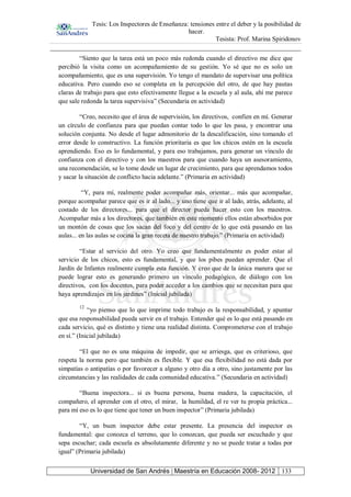 Tesis: Los Inspectores de Enseñanza: tensiones entre el deber y la posibilidad de
hacer.
Tesista: Prof. Marina Spiridonov
Universidad de San Andrés | Maestría en Educación 2008- 2012 133
“Siento que la tarea está un poco más redonda cuando el directivo me dice que
percibió la visita como un acompañamiento de su gestión. Yo sé que no es solo un
acompañamiento, que es una supervisión. Yo tengo el mandato de supervisar una política
educativa. Pero cuando eso se completa en la percepción del otro, de que hay pautas
claras de trabajo para que esto efectivamente llegue a la escuela y al aula, ahí me parece
que sale redonda la tarea supervisiva” (Secundaria en actividad)
“Creo, necesito que el área de supervisión, los directivos, confíen en mí. Generar
un círculo de confianza para que puedan contar todo lo que les pasa, y encontrar una
solución conjunta. No desde el lugar admonitorio de la descalificación, sino tomando el
error desde lo constructivo. La función prioritaria es que los chicos estén en la escuela
aprendiendo. Eso es lo fundamental, y para eso trabajamos, para generar un vínculo de
confianza con el directivo y con los maestros para que cuando haya un asesoramiento,
una recomendación, se lo tome desde un lugar de crecimiento, para que aprendamos todos
y sacar la situación de conflicto hacia adelante.” (Primaria en actividad)
“Y, para mí, realmente poder acompañar más, orientar... más que acompañar,
porque acompañar parece que es ir al lado... y uno tiene que ir al lado, atrás, adelante, al
costado de los directores... para que el director pueda hacer esto con los maestros.
Acompañar más a los directores, que también en este momento ellos están absorbidos por
un montón de cosas que los sacan del foco y del centro de lo que está pasando en las
aulas... en las aulas se cocina la gran receta de nuestro trabajo.” (Primaria en actividad)
“Estar al servicio del otro. Yo creo que fundamentalmente es poder estar al
servicio de los chicos, esto es fundamental, y que los pibes puedan aprender. Que el
Jardín de Infantes realmente cumpla esta función. Y creo que de la única manera que se
puede lograr esto es generando primero un vínculo pedagógico, de diálogo con los
directivos, con los docentes, para poder acceder a los cambios que se necesitan para que
haya aprendizajes en los jardines” (Inicial jubilada)
12
“yo pienso que lo que imprime todo trabajo es la responsabilidad, y apuntar
que esa responsabilidad pueda servir en el trabajo. Entender qué es lo que está pasando en
cada servicio, qué es distinto y tiene una realidad distinta. Comprometerse con el trabajo
en sí.” (Inicial jubilada)
“El que no es una máquina de impedir, que se arriesga, que es criterioso, que
respeta la norma pero que también es flexible. Y que esa flexibilidad no está dada por
simpatías o antipatías o por favorecer a alguno y otro día a otro, sino justamente por las
circunstancias y las realidades de cada comunidad educativa.” (Secundaria en actividad)
“Buena inspectora... si es buena persona, buena madera, la capacitación, el
compañero, el aprender con el otro, el mirar, la humildad, el re ver tu propia práctica...
para mí eso es lo que tiene que tener un buen inspector” (Primaria jubilada)
“Y, un buen inspector debe estar presente. La presencia del inspector es
fundamental: que conozca el terreno, que lo conozcan, que pueda ser escuchado y que
sepa escuchar; cada escuela es absolutamente diferente y no se puede tratar a todas por
igual” (Primaria jubilada)
 