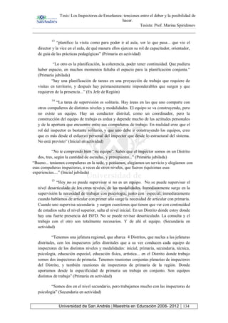 Tesis: Los Inspectores de Enseñanza: tensiones entre el deber y la posibilidad de
hacer.
Tesista: Prof. Marina Spiridonov
Universidad de San Andrés | Maestría en Educación 2008- 2012 134
13
“planifico la visita como para poder ir al aula, ver lo que pasa... que vio el
director y la vice en el aula, de qué manera ellos ejercen su rol de capacitador, orientador,
de guía de las prácticas pedagógicas” (Primaria en actividad)
“Lo otro es la planificación, la coherencia, poder tener continuidad. Que pudiera
haber espacio, en muchos momentos faltaba el espacio para la planificación conjunta.”
(Primaria jubilada)
“hay una planificación de tareas en una proyección de trabajo que requiere de
visitas en territorio, y después hay permanentemente imponderables que surgen y que
requieren de la presencia...” (Ex Jefe de Región)
14
“La tarea de supervisión es solitaria. Hay áreas en las que uno comparte con
otros compañeros de distintos niveles y modalidades. El equipo se va construyendo, pero
no existe un equipo. Hay un conductor distrital, como un coordinador, pero la
construcción del equipo de trabajo es ardua y depende mucho de las actitudes personales
y de la apertura que encuentre entre sus compañeros de trabajo. En realidad creo que el
rol del inspector es bastante solitario, y que uno debe ir construyendo los equipos, creo
que es más desde el esfuerzo personal del inspector que desde lo estructural del sistema.
No está previsto” (Inicial en actividad)
“No te comprendo bien “mi equipo”. Sabés que el inspector somos en un Distrito
dos, tres, según la cantidad de escuelas, y presupuesto...” (Primaria jubilada)
“Bueno... teníamos compañeras en la sede, y poníamos, elegíamos un servicio y elegíamos con
esas compañeras inspectoras, a veces de otros niveles, que fueron riquísimas esas
experiencias....” (Inicial jubilada)
15
“Hoy no se puede supervisar si no es en equipo. No se puede supervisar el
nivel desarticulado de los otros niveles, de las modalidades. Inmediatamente surge en la
supervisión la necesidad de trabajar con psicología, junto con especial, inmediatamente
cuando hablamos de articular con primer año surge la necesidad de articular con primaria.
Cuando uno supervisa secundaria y surgen cuestiones que tienen que ver con continuidad
de estudios salta el nivel superior, salta el nivel inicial. En un Distrito donde estoy donde
hay una fuerte presencia del ISFD. No se puede revisar desarticulado. La consulta y el
trabajo con el otro son totalmente necesarios. Y de ahí el equipo. (Secundaria en
actividad)
“Tenemos una jefatura regional, que abarca 4 Distritos, que nuclea a las jefaturas
distritales, con los inspectores jefes distritales que a su vez conducen cada equipo de
inspectores de los distintos niveles y modalidades: inicial, primaria, secundaria, técnica,
psicología, educación especial, educación física, artística... en el Distrito donde trabajo
somos dos inspectoras de primaria. Tenemos reuniones conjuntas plenarias de inspectores
del Distrito, y también reuniones de inspectores de primaria de la región. Donde
aportamos desde la especificidad de primaria un trabajo en conjunto. Son equipos
distintos de trabajo” (Primaria en actividad)
“Somos dos en el nivel secundario, pero trabajamos mucho con las inspectoras de
psicología” (Secundaria en actividad)
 