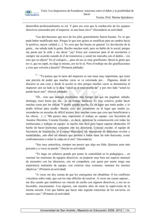 Tesis: Los Inspectores de Enseñanza: tensiones entre el deber y la posibilidad de
hacer.
Tesista: Prof. Marina Spiridonov
Universidad de San Andrés | Maestría en Educación 2008- 2012 136
desarrollen profesionalmente su rol. Y para eso creo que la conducción de los equipos
directivos asesorados por el inspector, es una línea clave” (Secundaria en actividad)
“Las devoluciones que tuve de los jefes generalmente fueron buenas. Yo sé que
pude haber modificado más. Porque lo que uno quiere es modificar para un cambio hacia
lo positivo, mayor calidad, (...). Yo creo que fue bueno en general. La devolución de la
gente... me saluda toda la gente. Recibo muchos mail, pero no hablo de lo social, porque
me paran por la calle y me dicen “¡ay! Estoy por concursar para el de secretarios y
siempre me acuerdo cuando di el de transitorios y usted me marcaba con el dedito... ves
esto que no dijiste” En el coloquio..., para mí eso es muy gratificante. Quizá la gente que
no vi, que no capté, no diga lo mismo, eso no lo sé. Pero el trabajo me dio gratificaciones
y creo que volvería a hacerlo” (Primaria jubilada)
17
“Yo pienso que la tarea del inspector es una tarea muy importante, que tiene
una porción de poder que muchas veces se ve cercenada por... Digamos, desde el
discurso es una cosa y desde la acción es otra porque muchas veces se desautoriza al
inspector: por un lado se le dice “usted es el responsable de” y por otro lado “usted no
puede hacer esto”. (Inicial jubilada)
“Eh... creo que dediqué muchísimo más tiempo del que me pagaban: sábado,
domingo, trece horas por día... es un trabajo hermoso. Es muy creativo, podés hacer
muchas cosas por los chicos. Y podés ayudar mucho. Es un lugar que tenés poder, y lo
podés utilizar para ayudar. Bueno, creo que justamente en el lugar que estaba yo,
secundarias en escuelas de difícil acceso, hice muchas cosas que creo que beneficiaron a
los chicos. (...) “Me parece muy importante el trabajo en equipo: con Secretaría de
Asuntos Docentes, Consejo Escolar... es decir, optimizar la comunicación con todas las
instituciones y trabajar en equipo: es mucho más fácil para lograr superar obstáculos. El
hecho de hacer reuniones conjuntas con los directores, Consejo escolar, el equipo de
Secretaría de Inspección, el Consejo Municipal, los inspectores de diferentes niveles y
modalidades, esto abre un abanico que permite a todos tener un solo horizonte, evitar
confrontaciones o echar la culpa en el otro” (Secundaria)
“Soy muy autocrítica, siempre me parece que algo me falta. Quisiera estar más
presente y a veces no puedo.” (Inicial en actividad)
“Yo hago un esfuerzo grande por poner la centralidad en lo pedagógico.... en
sostener las reuniones de equipos directivos, en preparar muy bien ese espacio mensual
de encuentro con los directores, con mi compañera, con quien por suerte tengo una
experiencia realmente de equipo, con criterios muy comunes, tenemos los mismos
objetivos.” (Primaria en actividad)
“A veces me doy cuenta de que los emergentes me obnubilan. O los conflictos
vinculares sobre todo, que son los más difíciles de resolver. A veces me cuesta separar...
me doy cuenta que establezco un vínculo de cariño con algunos directivos, y eso no es
favorable, sinceramente. Con algunos, son muchos años de tener la supervisión de la
misma escuela. Creo que habría que hacer más seguido rotaciones de los servicios, en
nuestro caso.” (Primaria en actividad)
 