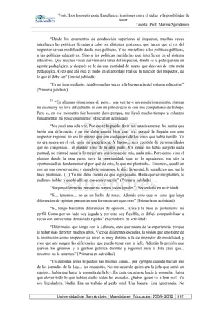 Tesis: Los Inspectores de Enseñanza: tensiones entre el deber y la posibilidad de
hacer.
Tesista: Prof. Marina Spiridonov
Universidad de San Andrés | Maestría en Educación 2008- 2012 137
“Desde los estamentos de conducción superiores al inspector, muchas veces
interfieren las políticas llevadas a cabo por distintas gestiones, que hacen que el rol del
inspector se vea modificado desde esas políticas. Y no me refiero a las políticas públicas,
a las políticas educativas. Sino a las políticas partidarias que interfieren en el sistema
educativo. Que muchas veces desvían esta tarea del inspector, donde se le pide que sea un
agente pedagógico, y después se le da una cantidad de tareas que desvían de esta meta
pedagógica. Creo que ahí está el nudo en el abordaje real de la función del inspector, de
lo que él debe ser” (Inicial jubilada)
“Es un intermediario. Atado muchas veces a la burocracia del sistema educativo”
(Primaria jubilada)
18
“En algunas situaciones sí, pero... una vez tuve un condicionamiento, plantee
mi disenso y no tuve dificultades ni con mi jefe directo ni con mis compañeros de trabajo.
Pero sí, en ese momento fue bastante duro porque, me llevó mucho tiempo y esfuerzo
fundamentar mi posicionamiento” (Inicial en actividad)
“Me pasó una sola vez. Por eso te lo puedo decir tan taxativamente. Yo sentía que
había una diferencia, y no me daba cuenta bien cual era, porqué la llegada con este
inspector regional no era lo mismo que con cualquiera de los otros que había tenido. Yo
no era nueva en el rol, tenía mi experiencia. Y bueno... será cuestión de personalidades
que no congenian... el planteo vino de la otra parte. Yo, como no había surgido nada
puntual, no planteé nada: a lo mejor era una sensación mía, nada más. Pero como vino el
planteo desde la otra parte, tuve la oportunidad, que se lo agradezco, me dio la
oportunidad de fundamentar el por qué de esto, lo que me planteaba. Entonces, quedó en
eso: en una conversación; y cuando terminamos, le dije: la verdad, le agradezco que me lo
haya planteado. (...) Yo me daba cuenta de que algo pasaba. Hasta que se me planteó, lo
pudimos hablar y quedó allí: en esa conversación” (Primaria jubilada)
“Surgen diferencias porque no somos todos iguales” (Secundaria en actividad)
“Sí... tenemos... no es un lecho de rosas. Además creo que es sano que haya
diferencias de opinión porque es una forma de enriquecerse” (Primaria en actividad)
“Sí, tengo bastantes diferencias de opinión... (risas) la base es justamente mi
perfil. Como por un lado soy jugada y por otro soy flexible, es difícil compatibilizar a
veces con estructuras demasiado rígidas” (Secundaria en actividad)
“Diferencias que tengo con la Jefatura, creo que nacen de la experiencia, porque
al haber sido director muchos años, Vice de diferentes escuelas, la visión que uno tiene de
la institución como inspector de nivel es muy distinta a la de inspector de modalidad, y
creo que ahí surgen las diferencias que puedo tener con la jefe. Además la presión que
ejercen los gremios y la gestión política distrital y regional para la Jefe creo que...
nosotros no la tenemos” (Primaria en actividad)
“En distintas áreas te pedían las mismas cosas... por ejemplo cuando hacían eso
de las jornadas de la Ley... las encuestas. No me acuerdo quien era la jefa que armó un
equipo... había que hacer la consulta de la ley. En cada escuela se hacía la consulta. Había
que elevar todo lo que habían dicho todas las escuelas. ¿Sabés quien va a leer eso? Yo
soy legisladora. Nadie. Era un trabajo al pedo total. Una locura. Una ignorancia. No
 