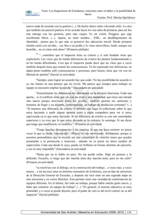 Tesis: Los Inspectores de Enseñanza: tensiones entre el deber y la posibilidad de
hacer.
Tesista: Prof. Marina Spiridonov
Universidad de San Andrés | Maestría en Educación 2008- 2012 138
estuve nada de acuerdo con la gestión (...). De hecho ahora están volviendo atrás. Lo otro
que también me pareció patético el no acordar hacer los seis años de primaria, para mí fue
una entrega con los gremios, para más cargos. Es mi visión. Puiggros que siga
escribiendo libros. (...). Aparte, no tener nombre... ESB... un desdibujamiento de
identidad... pienso que lo que más se preservó fue educación inicial. Desde primaria
miraba como con envidia... vos ibas a un jardín y lo veías maravilloso, lindo, aunque sea
humilde... no sé cómo está ahora” (Primaria jubilada)
19
“...considero que el inspector tiene su criterio y si está fundado tiene que
explicitarlo. Las veces que he tenido diferencias de criterio las planteé fundamentando y
no he tenido dificultades. Creo que el inspector puede decir que no, claro que a veces
también después tiene que asumir las consecuencias. Yo he expresado mis diferencias, en
algún punto también sufrí consecuencias y presiones, pero bueno, tiene que ver con mi
libertad de opinión” (Inicial en actividad)
“Siempre, para lograr un acuerdo hay que ceder. No hay posibilidad de acuerdo si
yo me instalo en una postura que no revisé. Me parece que siempre para trabajar en
equipo es necesario ampliar la mirada.” (Secundaria en actividad)
“Generalmente las diferencias las abordamos en la plenaria Interrama. Cada una
aporta... si el conflicto tiene que ver con un nivel y una modalidad, que tiene una mirada
más macro porque atraviesan todos los niveles... también aportan sus opiniones y
tratamos de llegar a un acuerdo, contemporizar, un trabajo de mediación constante” (...)
“Si tenemos una diferencia de criterio lo primero que hago es reflexionar sobre lo que
estoy haciendo y pedir alguna opinión extra a algún compañero para ver si estoy
equivocada en lo que estoy diciendo. Si mi diferencia de criterio es con mis autoridades
superiores y yo creo que lo que estoy diciendo es lo correcto, lo sostengo. Si me dicen
que tengo que modificarlo, lo modifico.” (Primaria en actividad)
“Tengo muchas discrepancias y las expreso, lo que me hace cometer no pocas
veces lo que se llama “sincericidio”. (Risas) Se van resolviendo, obviamente, porque si
nosotros pretendemos que la escuela sea una comunidad de vínculos sanos que ayuden
justamente a la promoción e inserción... además no es poner un único modelo de
supervisión. Cada uno desde lo suyo, puede ser brillante en formas distintas de ejercerlo,
y eso es muy respetable” (Secundaria en actividad)
“Hasta que no lo hablo no paro. No me puedo callar. Digo mi postura y la
defiendo. Escucho, si tengo que dar marcha atrás doy marcha atrás, pero no me callo”
(Primaria en actividad)
“se resolvían con el diálogo, en la construcción del trabajo... a veces mas, a veces
menos... a mí me tocó estar en distintos momentos de la historia, con un tipo de estructura
de la Dirección General de Escuelas, y después me tocó estar en una segunda etapa en
otra estructura y en varios Distritos. Esto permite tener una variedad de conformación de
equipos diferente. En el último, fue todo un trabajo, porque había mucha gente nueva, y
hubo que construir un equipo de trabajo” (...) “En general, el sistema educativo es muy
piramidal, y a veces se puede discutir, pero el poder de veto es del nivel central; no es del
inspector” (Inicial jubilada)
 