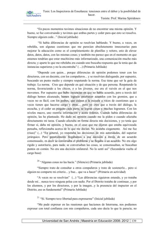 Tesis: Los Inspectores de Enseñanza: tensiones entre el deber y la posibilidad de
hacer.
Tesista: Prof. Marina Spiridonov
Universidad de San Andrés | Maestría en Educación 2008- 2012 139
“En pocos momentos tuvimos situaciones de no encontrar una misma opinión. Y
bueno, se fue conversando y tuvimos que ambas partes y ceder para que esto se resuelva.
Siempre alguien cede...” (Inicial jubilada)
“Si había diferencias de opinión se resolvían hablando. Y bueno, a veces, en
rebeldía, son algunas cuestiones que me parecían absolutamente innecesarias para
mejorar la educación como es el completamiento de planillas y reitero, esto de elevar
datos, datos, datos, con las mismas cosas; y también me parece que en el momento en que
estamos tendrían que estar muchísimo más informatizado, una comunicación mucho más
directa; y aparte lo que me rebelaba era cuando uno buscaba respuesta que la tenía que da
instancias superiores y no la encontraba” ( ...) (Primaria Jubilada)
“Depende con quien... porque diferencias de opinión podemos tener con los
directores, con un docente, con los compañeros... y se resolvían dialogando, por supuesto,
buscando un punto medio y siempre respetando la norma. Esa tiene que ser la guía de
trabajo. La norma. Creo que depende en qué situación y de que persona. Respetando la
norma, favoreciendo a los chicos, o a los jóvenes, ese era el vaivén en el que nos
movemos. Por supuesto que hubo instancias en que no había acuerdo, pero a través del
diálogo hemos alcanzado, hemos logrado establecer acuerdos con los gremios, que a
veces no es fácil, con los padres, que culpan a la escuela a veces de cuestiones que a
veces tienen que hacerse cargo y otras.... pero yo creo que a través del diálogo, la
escucha, y el ceder un poquito cada parte, se logran cosas y muchas logramos. Con los
niveles macro, uno reenvía información y acata órdenes. Cuando había diferencias de
opinión, las he planteado. He dado mi opinión cuando me la piden o cuando afectaba
directamente mi tarea. Cuando afectaba en forma directa mis decisiones, y yo tenía que
firmar sí, daba mi opinión, y bueno, en el caso que me dijeran que estaba equivocada
pensaba, reflexionaba acerca de lo que me decían. No acataba ciegamente. Así me fue
(risas)” (...) “En general, yo respetaba las decisiones de mis autoridades, del superior
jerárquico. Pero generalmente llegábamos a esa decisión a través de un acuerdo
consensuado, es decir se conversaba el problema y se llegaba a un acuerdo. No era algo
rígido y autoritario, para nada; se conversaban las cosas, se consensuaban, se buscaban
puntos en común. No era una decisión unilateral. No lo sentí así” (Secundaria vuelta al
cargo base)
20
“Algunas cosas no las hacía.” (Silencio) (Primaria jubilada)
“Siempre trato de consultar a otros compañeros y trato de sostenerlo... pero si
alguien no comparte mi criterio... y bue... que va a hacer” (Primaria en actividad)
“A veces no se resolvían” (...) “Las diferencias siguieron estando, y yo trataba
desde mí... nunca tuve ninguna pelea con nadie. Por el Distrito trataba de continuar, y por
los alumnos, y por los directores, y por la imagen...y la presencia del inspector en el
Distrito, eso es fundamental” (Primaria Jubilada)
21
“Sí. Siempre tuve libertad para expresarme” (Inicial jubilada)
“Me pude expresar en las reuniones que hacíamos de Interrama, nos podíamos
expresar con total confianza con mis compañeros, cada uno decía lo que le parecía; no
 