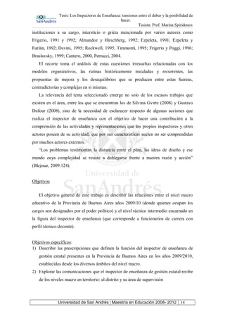 Tesis: Los Inspectores de Enseñanza: tensiones entre el deber y la posibilidad de
hacer.
Tesista: Prof. Marina Spiridonov
Universidad de San Andrés | Maestría en Educación 2008- 2012 14
instituciones a su cargo, intersticio o grieta mencionada por varios autores como
Frigerio, 1991 y 1992; Almandoz y Hirschberg, 1992; Ezpeleta, 1991; Ezpeleta y
Furlán, 1992; Davini, 1995; Rockwell, 1995; Tiramonti, 1995; Frigerio y Poggi, 1996;
Braslavsky, 1999; Cantero, 2000, Petrucci, 2004.
El recorte toma el análisis de estas cuestiones irresueltas relacionadas con los
modelos organizativos, las rutinas históricamente instaladas y recurrentes, las
propuestas de mejora y los desequilibrios que se producen entre estas fuerzas,
contradictorias y complejas en sí mismas.
La relevancia del tema seleccionado emerge no solo de los escasos trabajos que
existen en el área, entre los que se encuentran los de Silvina Gvirtz (2008) y Gustavo
Dufour (2008), sino de la necesidad de esclarecer respecto de algunas acciones que
realiza el inspector de enseñanza con el objetivo de hacer una contribución a la
comprensión de las actividades y representaciones que los propios inspectores y otros
actores poseen de su actividad, que por sus características suelen no ser comprendidas
por muchos actores externos.
“Los problemas testimonian la distancia entre el plan, las ideas de diseño y ese
mundo cuya complejidad se resiste a doblegarse frente a nuestra razón y acción”
(Blejmar, 2009:124).
Objetivos
El objetivo general de este trabajo es describir las relaciones entre el nivel macro
educativo de la Provincia de Buenos Aires años 2009/10 (donde quienes ocupan los
cargos son designados por el poder político) y el nivel técnico intermedio encarnado en
la figura del inspector de enseñanza (que corresponde a funcionarios de carrera con
perfil técnico-docente).
Objetivos específicos:
1) Describir las prescripciones que definen la función del inspector de enseñanza de
gestión estatal presentes en la Provincia de Buenos Aires en los años 2009/2010,
establecidas desde los diversos ámbitos del nivel macro.
2) Explorar las comunicaciones que el inspector de enseñanza de gestión estatal recibe
de los niveles macro en territorio: el distrito y su área de supervisión
 