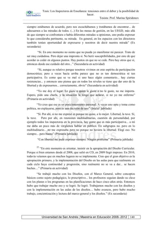 Tesis: Los Inspectores de Enseñanza: tensiones entre el deber y la posibilidad de
hacer.
Tesista: Prof. Marina Spiridonov
Universidad de San Andrés | Maestría en Educación 2008- 2012 140
siempre estábamos de acuerdo, pero nos escuchábamos y tratábamos de encontrar... de
adecuarnos a las miradas de todos. (...) En las mesas de gestión, en las UEGD, más allá
de que siempre se confrontara o había diferentes miradas u opiniones, uno podía expresar
lo que consideraba pertinente, su mirada. En general, en los espacios con los directores
también tenían oportunidad de expresarse y nosotros de decir nuestra mirada” (Ex
secundaria)
“Sí. En este momento no siento que no pueda yo manifestar mi parecer. Trato de
ser muy cuidadosa. Pero dejar una impronta sí. No herir susceptibilidades, por esto de que
acordar es ceder en algunos puntos. Hay puntos en que no se cede. Pero hay otros que sí,
entonces desde ese cuidado del otro...” (Secundaria en actividad)
“Sí, aunque es relativo porque nosotros vivimos en este espíritu de participación
democrática; pero a veces hacia arriba parece que no es tan democrática ni tan
participativa. Es como que se ve mal si uno hace algún comentario... hay ciertas
resistencias... y entonces uno piensa que en todos los niveles se tiene que dar esto de la
libertad y de expresarnos... correctamente, obvio” (Secundaria en actividad)
“Yo me doy el lugar. Le guste a quien le guste o no le guste, no me importa.
Espero, pido una charla, y la situación la tengo que aclarar, si no yo me enfermo”
(Primaria en actividad)
“Yo creo que ese es un posicionamiento personal. A veces uno opta y toma como
política, no explayarse, pero es una decisión de uno” (Inicial jubilada)
“Sí. Por ahí, si no me expresé es porque no quise, a lo mejor. Libertad, la tuve. Sí,
la tuve. Pero por ahí, en reuniones multitudinarias, cuestión de personalidad, por
ejemplo todos los inspectores en la provincia, hay gente que es más participativa... a mí
me daba un poco más de vergüenza hablar en público. En subgrupos no. pero en lo
multitudinario... no me expresaba pero no porque no tuviera la libertad. Elegí eso. No
siempre... pero bueno” (Primaria jubilada)
“Con libertad me pude expresar siempre. Ningún problema” (Primaria jubilada)
22
“En este momento es orientar, insistir en la apropiación del Diseño Curricular.
Porque si bien estamos desde el 2008, que salió en CD, en 2009 llegó impreso. En 2010,
todavía veíamos que en muchos lugares no se implementa. Creo que el gran objetivo es la
apropiación primero, y la implementación del Diseño en las aulas para que realmente en
cada ciclo haya continuidad y progresión, sino realmente no se va a dar... se hacen
baches....” (Primaria en actividad)
“Se trabajó mucho con los Diseños, con el Marco General, sobre conceptos
básicos como sujeto pedagógico, lo prescriptivo... los profesores seguían dando su clase
con los planes o los programas en las planificaciones de hace cinco años atrás. Entonces
hubo que trabajar mucho eso y se logró. Se logró. Trabajamos mucho con los diseños y
con la implementación en las aulas de los diseños.... hubo avances, pero hubo mucho
trabajo, concientización y lectura del marco general y los diseños.” (Ex secundaria)
 