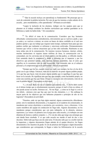 Tesis: Los Inspectores de Enseñanza: tensiones entre el deber y la posibilidad de
hacer.
Tesista: Prof. Marina Spiridonov
Universidad de San Andrés | Maestría en Educación 2008- 2012 141
23
“Que la escuela incluya con aprendizaje es fundamental. Me preocupa que se
vacíe de contenido la palabra inclusión. Por esto de que los tenemos a todos adentro de la
escuela... pero enseñándoles y ellos aprendiendo.” (Primaria en actividad)
“Lograr la inclusión de los alumnos, trabajar con los equipos para que se
plasmen en el trabajo cotidiano los diseños curriculares que estaban guardados en la
biblioteca y nadie los había leído. “ (Ex secundaria)
24
“Es difícil el tema de la comunicación. Considero que hay bastantes
dificultades: comunicaciones contradictorias, relevamientos que se vuelven a pedir, y que
ya están y se vuelven a reiterar, no existe un banco de datos confiable en el cual uno
pudiera aportar y que ese trabajo que requiere tanto tiempo, realmente fuera para que uno
pudiera confiar que realmente se utilizaran y estuviesen archivadas. Permanentemente
tenemos que volver a relevar situaciones que ya han sido realizadas. Realmente es una
tarea ardua esta de la comunicación. No tenemos recursos humanos, internet, celular,
muchas instituciones ni siquiera tienen teléfono de línea, la comunicación con la
comunidad, con los servicios, con el nivel central, con los padres, se dificulta mucho.
Está sostenido desde lo económico y desde el esfuerzo, por el inspector y por los
directivos que ponemos celular, auto, internet, tiempos personales, mas el costo que
significa en lo económico que no está reconocido. Está sostenido más en el esfuerzo
personal y el compromiso que en lo profesional” (Inicial en actividad)
“Siempre que las leo, cuando vienen por mail, casi siempre, las leo a la luz de la
gente con la que trabajo. Entonces, trato de no reenviar sin poner alguna palabra propia.
A lo que hay que hacer, trato de poner alguna palabra que re signifique lo que hay que
hacer en la escuela. Re significar esto que hay que cumplir, como haciéndolo propio, no
como una cuestión que hay que llenar. Porqué es necesario este relevamiento, trato de no
usar la palabra bajada” (Secundaria en actividad)
“(...) el mail. Rara vez uso el cuaderno que tenemos acá... Y me he dado cuenta
en el último tiempo que es absolutamente necesario, porque el mail si bien no rebota, el
otro puede acusar no recibo. Entonces así... No me llegó... y cómo no le llegó si a mí no
me rebotó... entonces creo que hay que usar los dos elementos. (...) Sin embargo la
mayor parte de los objetivos que nos habíamos propuesto a principio de año no los
logramos” (Secundaria en actividad)
“Nosotras, cada vez que baja algún material, alguna comunicación, dilucidamos
juntas: esto lo mandamos directamente, y lo pegamos en el cuaderno de comunicados, lo
mandamos por correo electrónico a secretarios, pro secretarios, vices y directores. A los
cuatro miembros del equipo de conducción les llega todo. Algunos documentos, no los
mandamos porque consideramos que son para trabajarlos en la plenaria, entonces
esperamos y ya vamos a la plenaria con el juego para cada escuela, y se trabajan con una
dinámica de lectura y análisis conjunto. (...) Ya van dos años que tengo una estrategia que
está dando buen resultado. Y es que cada escuela me manda el mail de dos o tres
docentes. Sobre todo que haya uno de cada turno. El docente sabe que va a recibir mail de
la inspectora, y algunos documentos llegan además de al equipo directivo, les llegan
directamente a los maestros de grado. Si son de prácticas del lenguaje o algún documento
que consideramos que corresponde, le llegan a todos los bibliotecarios de la escuela
 