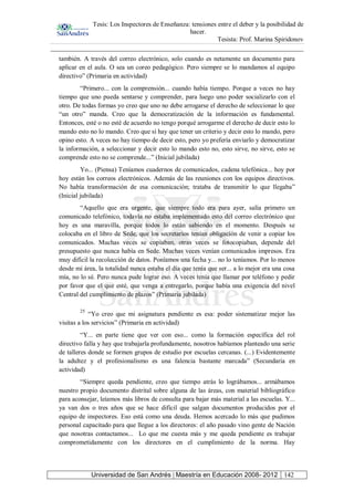 Tesis: Los Inspectores de Enseñanza: tensiones entre el deber y la posibilidad de
hacer.
Tesista: Prof. Marina Spiridonov
Universidad de San Andrés | Maestría en Educación 2008- 2012 142
también. A través del correo electrónico, solo cuando es netamente un documento para
aplicar en el aula. O sea un coreo pedagógico. Pero siempre se lo mandamos al equipo
directivo” (Primaria en actividad)
“Primero... con la comprensión... cuando había tiempo. Porque a veces no hay
tiempo que uno pueda sentarse y comprender, para luego uno poder socializarlo con el
otro. De todas formas yo creo que uno no debe arrogarse el derecho de seleccionar lo que
“un otro” manda. Creo que la democratización de la información es fundamental.
Entonces, esté o no esté de acuerdo no tengo porqué arrogarme el derecho de decir esto lo
mando esto no lo mando. Creo que sí hay que tener un criterio y decir esto lo mando, pero
opino esto. A veces no hay tiempo de decir esto, pero yo prefería enviarlo y democratizar
la información, a seleccionar y decir esto lo mando esto no, esto sirve, no sirve, esto se
comprende esto no se comprende...” (Inicial jubilada)
Yo... (Piensa) Teníamos cuadernos de comunicados, cadena telefónica... hoy por
hoy están los correos electrónicos. Además de las reuniones con los equipos directivos.
No había transformación de esa comunicación; trataba de transmitir lo que llegaba”
(Inicial jubilada)
“Aquello que era urgente, que siempre todo era para ayer, salía primero un
comunicado telefónico, todavía no estaba implementado esto del correo electrónico que
hoy es una maravilla, porque todos lo están sabiendo en el momento. Después se
colocaba en el libro de Sede, que los secretarios tenían obligación de venir a copiar los
comunicados. Muchas veces se copiaban, otras veces se fotocopiaban, depende del
presupuesto que nunca había en Sede. Muchas veces venían comunicados impresos. Era
muy difícil la recolección de datos. Poníamos una fecha y... no lo teníamos. Por lo menos
desde mi área, la totalidad nunca estaba el día que tenía que ser... a lo mejor era una cosa
mía, no lo sé. Pero nunca pude lograr eso. A veces tenía que llamar por teléfono y pedir
por favor que el que esté, que venga a entregarlo, porque había una exigencia del nivel
Central del cumplimiento de plazos” (Primaria jubilada)
25
“Yo creo que mi asignatura pendiente es esa: poder sistematizar mejor las
visitas a los servicios” (Primaria en actividad)
“Y... en parte tiene que ver con eso... como la formación específica del rol
directivo falla y hay que trabajarla profundamente, nosotros habíamos planteado una serie
de talleres donde se formen grupos de estudio por escuelas cercanas. (...) Evidentemente
la adultez y el profesionalismo es una falencia bastante marcada” (Secundaria en
actividad)
“Siempre queda pendiente, creo que tiempo atrás lo lográbamos... armábamos
nuestro propio documento distrital sobre alguna de las áreas, con material bibliográfico
para aconsejar, leíamos más libros de consulta para bajar más material a las escuelas. Y...
ya van dos o tres años que se hace difícil que salgan documentos producidos por el
equipo de inspectores. Eso está como una deuda. Hemos acercado lo más que pudimos
personal capacitado para que llegue a los directores: el año pasado vino gente de Nación
que nosotras contactamos... Lo que me cuesta más y me queda pendiente es trabajar
comprometidamente con los directores en el cumplimiento de la norma. Hay
 