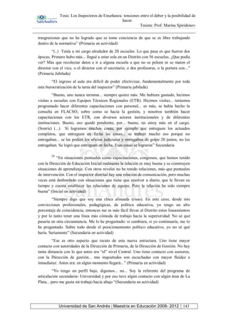 Tesis: Los Inspectores de Enseñanza: tensiones entre el deber y la posibilidad de
hacer.
Tesista: Prof. Marina Spiridonov
Universidad de San Andrés | Maestría en Educación 2008- 2012 143
trasgresiones que no he logrado que se tome conciencia de que se es libre trabajando
dentro de la normativa” (Primaria en actividad)
“(..) Tenía a mi cargo alrededor de 20 escuelas. Lo que pasa es que fueron dos
épocas. Primero hubo más... llegué a estar sola en un Distrito con 56 escuelas. ¿Que podía
ver? Más que recolectar datos e ir a alguna escuela a que no se peleen ni se maten el
director con el vice, o el director con el secretario, o dos profesores, o la portera con...”
(Primaria Jubilada)
“El ingreso al aula era difícil de poder efectivizar, fundamentalmente por toda
esta burocratización de la tarea del inspector” (Primaria jubilada)
“Bueno, uno nunca termina... siempre quiere más. Me hubiera gustado, hicimos
visitas a escuelas con Equipos Técnicos Regionales (ETR). Hicimos visitas... teníamos
programado hacer diferentes capacitaciones con personal... es más, se había hecho la
consulta en FLACSO, sobre como se hacía la gestión, y nosotros también hacer
capacitaciones con los ETR, con diversos actores institucionales y de diferentes
instituciones. Bueno, eso quedó pendiente, por... bueno, no estoy más en el cargo.
(Sonríe) (...) Sí logramos muchas cosas, por ejemplo que entreguen los actuados
completos, que entreguen en fecha las cosas... se trabajó mucho eso porque no
entregaban... se les pedían los oficios judiciales y entregaban de golpe 20 juntos, no los
entregaban. Se logró que entreguen en fecha. Esas cosas se lograron” Secundaria
26
“En situaciones puntuales como capacitaciones, congresos, que hemos tenido
con la Dirección de Educación Inicial realmente la relación es muy buena y se construyen
situaciones de aprendizaje. Con otros niveles no he tenido relaciones, más que puntuales
de intervención. Con el inspector distrital hay una relación de comunicación, pero muchas
veces está desbordado con situaciones que tiene que resolver a diario, que le llevan su
tiempo y cuesta establecer las relaciones de equipo. Pero la relación ha sido siempre
buena” (Inicial en actividad)
“Siempre digo que soy una chica alineada (risas). En este caso, desde mis
convicciones profesionales, pedagógicas, de política educativa, yo tengo un alto
porcentaje de coincidencia; entonces me es más fácil llevar al Distrito estos lineamientos
y por lo tanto tener una línea más cómoda de trabajo hacia la superioridad. No sé qué
pasaría en otra circunstancia. Me lo he preguntado: si cambiara, si yo continuaría, me lo
he preguntado. Sobre todo desde el posicionamiento político educativo, yo no sé qué
haría. Seriamente” (Secundaria en actividad)
“Ese es otro aspecto que recato de esta nueva estructura. Uno tiene mayor
contacto con autoridades de la Dirección de Primaria, de la Dirección de Gestión. No hay
tanta distancia con lo que antes era “el” nivel Central. Uno tiene contacto con asesores,
con la Dirección de gestión... mis inquietudes son escuchadas con mayor fluidez e
inmediatez. Antes era: en algún momento llegará...” (Primaria en actividad)
“Yo tengo un perfil bajo, digamos... no... Soy la referente del programa de
articulación secundaria- Universidad y por eso tuve algún contacto con algún área de La
Plata... pero me gusta mi trabajo hacia abajo “(Secundaria en actividad)
 