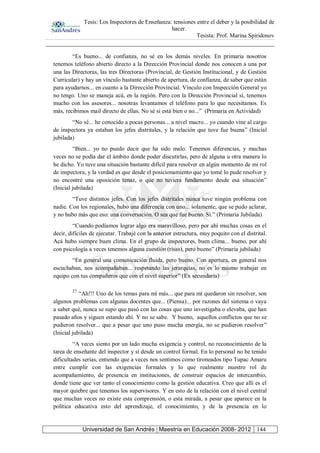 Tesis: Los Inspectores de Enseñanza: tensiones entre el deber y la posibilidad de
hacer.
Tesista: Prof. Marina Spiridonov
Universidad de San Andrés | Maestría en Educación 2008- 2012 144
“Es bueno... de confianza, no sé en los demás niveles. En primaria nosotros
tenemos teléfono abierto directo a la Dirección Provincial donde nos conocen a una por
una las Directoras, las tres Directoras (Provincial, de Gestión Institucional, y de Gestión
Curricular) y hay un vínculo bastante abierto de apertura, de confianza, de saber que están
para ayudarnos... en cuanto a la Dirección Provincial. Vínculo con Inspección General yo
no tengo. Uno se maneja acá, en la región. Pero con la Dirección Provincial sí, tenemos
mucho con los asesores... nosotras levantamos el teléfono para lo que necesitamos. Es
más, recibimos mail directo de ellas. No sé si está bien o no...” (Primaria en Actividad)
“No sé... he conocido a pocas personas... a nivel macro... yo cuando vine al cargo
de inspectora ya estaban los jefes distritales, y la relación que tuve fue buena” (Inicial
jubilada)
“Bien... yo no puedo decir que ha sido malo. Tenemos diferencias, y muchas
veces no se podía dar el ámbito donde poder discutirlas, pero de alguna u otra manera lo
he dicho. Yo tuve una situación bastante difícil para resolver en algún momento de mi rol
de inspectora, y la verdad es que desde el posicionamiento que yo tomé lo pude resolver y
no encontré una oposición tenaz, o que no tuviera fundamento desde esa situación”
(Inicial jubilada)
“Tuve distintos jefes. Con los jefes distritales nunca tuve ningún problema con
nadie. Con los regionales, hubo una diferencia con uno... solamente, que se pudo aclarar,
y no hubo más que eso: una conversación. O sea que fue bueno. Sí.” (Primaria Jubilada)
“Cuando podíamos lograr algo era maravilloso, pero por ahí muchas cosas en el
decir, difíciles de ejecutar. Trabajé con la anterior estructura, muy poquito con el distrital.
Acá hubo siempre buen clima. En el grupo de inspectores, buen clima... bueno, por ahí
con psicología a veces tenemos alguna cuestión (risas), pero bueno” (Primaria jubilada)
“En general una comunicación fluida, pero bueno. Con apertura, en general nos
escuchaban, nos acompañaban... respetando las jerarquías, no es lo mismo trabajar en
equipo con tus compañeros que con el nivel superior” (Ex secundaria)
27
“Ah!!! Uno de los temas para mí más... que para mí quedaron sin resolver, son
algunos problemas con algunas docentes que... (Piensa)... por razones del sistema o vaya
a saber qué, nunca se supo que pasó con las cosas que uno investigaba o elevaba, que han
pasado años y siguen estando ahí. Y no se sabe. Y bueno, aquellos conflictos que no se
pudieron resolver... que a pesar que uno puso mucha energía, no se pudieron resolver”
(Inicial jubilada)
“A veces siento por un lado mucha exigencia y control, no reconocimiento de la
tarea de enseñante del inspector y sí desde un control formal. En lo personal no he tenido
dificultades serias, entiendo que a veces nos sentimos como tironeados tipo Tupac Amaru
entre cumplir con las exigencias formales y lo que realmente nuestro rol de
acompañamiento, de presencia en instituciones, de construir espacios de intercambio,
donde tiene que ver tanto el conocimiento como la gestión educativa. Creo que allí es el
mayor quiebre que tenemos los supervisores. Y en esto de la relación con el nivel central
que muchas veces no existe esta comprensión, o esta mirada, a pesar que aparece en la
política educativa esto del aprendizaje, el conocimiento, y de la presencia en lo
 