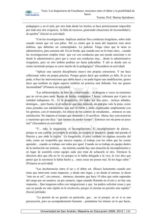 Tesis: Los Inspectores de Enseñanza: tensiones entre el deber y la posibilidad de
hacer.
Tesista: Prof. Marina Spiridonov
Universidad de San Andrés | Maestría en Educación 2008- 2012 145
pedagógico y en el aula, por otro lado desde los hechos se hace prácticamente imposible
por toda esta otra exigencia, la falta de recursos, generando situaciones de incomodidad y
de quiebre” (Inicial en actividad)
“Con las investigaciones. Implican analizar fino conductas irregulares, sobre todo
cuando tienen que ver con pibes. Ahí yo siento que la tarea del inspector roza otros
ámbitos, que deberían ser contemplados. Lo judicial. Tengo claro que la tarea es
administrativa, pero estamos ahí. En un borde, que cuando uno no lo tiene claro... cuando
las investigaciones simples tiene que ver con conductas que uno puede sancionar o no
desde lo administrativo, pero que a veces son conductas muy... desde lo administrativo
irregulares, pero en otro ámbito podrían ser hasta judiciables. Y ahí es donde uno se
siente incómodo porque se corre mucho de lo pedagógico” (Secundaria en actividad)
“Aplicar una sanción disciplinaria mueve mis propias estructuras. Y me hace
reflexionar sobre mi propia práctica. Porque quiere decir que también yo falle. Si yo no
pude, si hice las intervenciones que debía hacer y no pude lograr una modificación, quiere
decir que también en algún aspecto también mi práctica está fallando. Eso me genera
incomodidad” (Primaria en actividad)
“Las arbitrariedades, la falta de conocimiento... el desgaste a veces en reuniones
que no sirven para nada. Bueno de hecho, trabajamos 7 horas, cobramos por 4 pero en
realidad trabajamos 10... Es la proporción. No todos los días pero... incluye sábados,
domingos... pero bueno, si el esfuerzo que uno deposita, en energías vale la pena, como
estas jornadas con adolescentes que uno se reúne y están organizadas ampliamente con
los gremios, con el municipio, los chicos de los centros de estudiantes... entonces es una
satisfacción. No importa el tiempo que demande y el sacrificio. Ahora, hay convocatorias
y reuniones que uno dice: “qué manera de perder tiempo”. Entonces eso me pone un poco
mal” (Secundaria en actividad)
“Y... esto: la trasgresión, el incumplimiento. El incumplimiento de plazos...
porque es una cadena: no cumple la escuela, no cumple el inspector, queda mal parado el
Distrito y por ende la región. La trasgresión, el poco cuidado en algunas escuelas del
niño, como ser irrepetible que merece respeto, el trabajo con los niños que les cuesta
aprender... cuando se trabaja con todos por igual. Cuando no se trabaja en equipo dentro
de la institución me molesta... me molesta cuando hay una situación de incumplimiento y
en lugar de asumirla como equipo cada uno trata de achacarle al otro. Entonces la
directora dice que ella no lo vio porque se lo había delegado a la vice, la vice dice que
pensó que la secretaria lo había hecho y... estas cosas me ponen mal. Se los hago saber.”
(Primaria en actividad)
“Las incoherencias entre el ser y el deber ser. (Risas) Justamente cuando uno
tiene que intervenir como inspector, y desde otro lugar, y no desde el terreno, te dicen
“esto no es así”, sin conocer... entonces, docentes que hace 10 años que están separadas
del cargo por un sumario, un pre sumario, sigue estando flotando en el aire y no hay una
respuesta... Que tengamos niños con integraciones y que los padres solicitan cosas y que
uno no pueda ser más rápido en la resolución, porque el sistema no permite esta rapidez”
(Inicial jubilada)
“La presión de un gremio en particular, que... no sé porqué, no sé si es una
persecución, pero un acompañamiento bastante... pisándome los talones en lo que hacía,
 