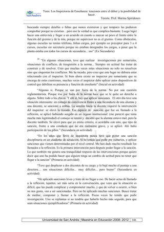 Tesis: Los Inspectores de Enseñanza: tensiones entre el deber y la posibilidad de
hacer.
Tesista: Prof. Marina Spiridonov
Universidad de San Andrés | Maestría en Educación 2008- 2012 146
buscando siempre detalles o faltas que nunca existieron y que tampoco las pudieron
comprobar porque no existían... pero eso la verdad es que complica bastante. Luego logré
hacer una entrevista y llegar a un acuerdo en cuanto a marcar un poco el límite entre la
función del gremio y de la mía, porque mi supervisor no es el gremio. Como obstáculos,
algunas escuelas no tenían teléfono, faltan cargos, por ejemplo un preceptor para 3 o 4
cursos, escuelas sin secretario porque no estaban designados los cargos, a pesar que la
planta estaba con todos los cursos de secundaria... eso” (Ex Secundaria)
28
“En algunas situaciones, tuve que realizar investigaciones pre sumariales,
situaciones de conflicto, de trasgresión a la norma... Siempre mi actitud fue tratar de
construir y de resolver. Creo que muchas veces estas situaciones no solo no resuelven
sino que enquistan los conflictos. Me ha tocado, pero creo que este lugar no debiera estar
relacionado con el inspector. Si bien ahora existe un inspector pre sumariante que se
encarga de estas cuestiones, muchas veces el inspector debe aplicar estos dispositivos de
control que debilitan su presencia y función de enseñante” (Inicial en actividad)
“Algunas sí. Porque se van por fuera de la norma. No por una cuestión
reglamentarista. Porque irse por fuera de la norma hace que se le quite un derecho a
alguno. Sobre todo a los chicos. Y ahí sí, hay que aplicar sanciones. El otro día tuve una
situación interesante: un consejo de convivencia frente a una inconducta de una alumna y
una docente, se sancionó a ambas. La sanción hacia la docente requirió la intervención
del inspector: se elevó lo tratado. Esa especie de sanción, que fue un llamado a la
reflexión, se aplicó habiendo surgido en un órgano institucional: (me pareció que tenía
mucha más legitimidad) el consejo se reunió y decidió que la alumna estuvo mal, pero la
docente también. Se elevó para que yo emita criterio, si acordaba con esto, que tipo de
sanción, frente a una conducta que no era realmente grave, y se aplicó. Ahí hubo
participación de los pibes.” (Secundaria en actividad)
“En los años que llevo de inspectora nunca tuve que poner una sanción
disciplinaria en un cuaderno de actuación. Sí he tenido que pedir pre sumarios, y aplicar
sanciones que vienen determinadas por el nivel central. Me han dado mucho resultado los
llamados a la reflexión. Es la primera intervención para después poder llegar a la sanción.
Lo que también me genera una tranquilidad respecto de las intervenciones porque quiere
decir que uno ha podido hacer que alguien tenga un cambio de actitud para no tener que
llegar a la sanción” (Primaria en actividad)
“Tuve que desplazar a dos docentes de su cargo; y le bajé mucho el puntaje a una
directora.... son situaciones difíciles... muy difíciles... pero bueno” (Secundaria en
actividad)
“He aplicado sanciones leves y trato de no llegar a eso. De hacer actas de llamado
a la reflexión, tajantes; ser más seria en la conversación, que vean que la situación es
difícil, que las puede complicar y comprometer mucho, y que de volver a ocurrir, si bien
no nos gusta, van a ser sancionadas. Pero no he aplicado muchas sanciones. Busco tratar
de mediar, componer y llamar a la reflexión. Pocas veces he tenido que pedir
investigación. Uno se replantea si no tendría que haberlo hecho más seguido, para que
sean situaciones ejemplificadoras” (Primaria en actividad)
 