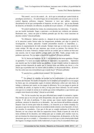 Tesis: Los Inspectores de Enseñanza: tensiones entre el deber y la posibilidad de
hacer.
Tesista: Prof. Marina Spiridonov
Universidad de San Andrés | Maestría en Educación 2008- 2012 147
“De control... no sé si de control... eh... de lo que se entiende por control desde un
paradigma autoritario y... El control lógico de un intercambio con otro par, pero no las de
control digamos policiaco, ninguno. Sanciones sí tuve que aplicar, sanciones
disciplinarias de las que corresponden al inspector, no más que eso... que es una llamada
de atención, un llamado a la reflexión, un pedido de un pre sumario... sí” (Inicial jubilada)
“El control mediante las visitas, las comunicaciones, las entrevistas... Y sanción...
eso me resultó incómodo: llegar a sancionar a un docente por violencia con alumnos.
Realmente uno... nunca me pasó ni hubiera pensado que me iba a tocar sancionar un
docente violento” (Inicial jubilada)
“Sí. (Silencio) Aplicar sanción, si... después de una investigación, por ejemplo,
se le marcaron cuales fueron todas las trasgresiones probadas, por algo se generó la
investigación, y bueno, aplicarlas. Cuando presentaban recursos se respondían, y...
tenemos la argumentación de todo actuado. Siempre traté que se tome una sanción no
como castigo. Mi idea era que mejorara, que reviera su postura. Ese docente iba a
continuar en su tarea. Entonces, siempre traté de ser cordial, que se sintiera no bien ante
una sanción, sino lo mejor posible; porque nadie está libre. Nadie, porque todos nos
podemos equivocar. Por eso antes te nombré la humildad” (Primaria jubilada)
“Sí. Si. Iniciar pre sumarios. Si. Si. Y eso también es una tarea agotadora. Porque
es agotadora. Y a veces sin ningún resultado. Si separamos o no separamos... Separamos
una maestra que fue la única acción que pudimos ver que se pudo realizar la separación
porque tuvimos denuncias de papás, que la maestra tenía una tablita con clavos, y a los
chicos que se portaban mal las manos sobre la tablita y le iba poniendo libros... de terror.
Eso fue como una cosa extraordinaria que se pudo hacer” (Primaria jubilada)
“Y sanción leve y pedido de pre sumario” (Ex Secundaria)
29
“En general se cumplen las normas en las instituciones y la aplicación del
Estatuto del Docente. En cuanto al inspector, no se cumplen; por ejemplo no se nos pagan
las horas que nos corresponden según el estatuto deberíamos cobrar por siete horas de
trabajo y cobramos por cuatro, no nos pagan la diferencia. No se nos pagan ni gastos de
movilidad, de celular, ni siquiera la tinta y la hoja para hacer informes. En este sentido
creo que no se cumple la norma en el sentido que somos trabajadores y que tenemos que
cumplir cierto horario de trabajo” (Inicial en actividad)
“No. En las escuelas hay una gran dificultad para cumplir la normativa vigente.
Hay normas que yo no creo que estén desajustadas, sino que entran en colisión con otras
normas. Y ahí está el problema. Y otras normas que vienen mucho después que el
problema, entonces la situación ya se desmadró... hay una lectura del problema atrasada,
después viene la norma para tratar de ordenar, y la situación ya es medio compleja. Lo
que pasa es que me manejo mucho en secundaria donde estamos como haciendo: el nivel,
las escuelas, la secundaria... Creo que el día que se cumpla totalmente el Estatuto del
Docente, no van a hacer más falta los inspectores (risas). Desde el punto de vista de la
tarea cotidiana de los docentes, uno trabaja para que se cumpla, pero muchas veces no,
por eso tenemos las situaciones que tenemos de investigaciones, de desajustes, en fin, hay
situaciones que no se cumple. (...) Secundaria es un nivel que se está construyendo desde
dos lugares: la antigua escuela media tradicional y lo que es hoy la secundaria básica que
 