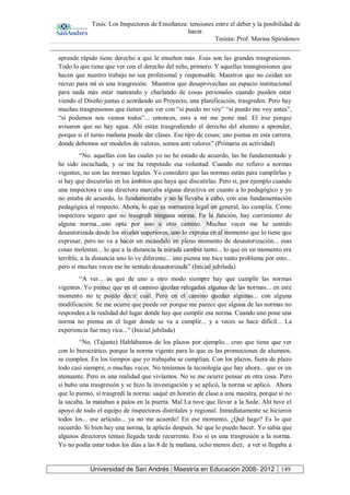 Tesis: Los Inspectores de Enseñanza: tensiones entre el deber y la posibilidad de
hacer.
Tesista: Prof. Marina Spiridonov
Universidad de San Andrés | Maestría en Educación 2008- 2012 149
aprende rápido tiene derecho a que le enseñen más. Esas son las grandes trasgresiones.
Todo lo que tiene que ver con el derecho del niño, primero. Y aquellas transgresiones que
hacen que nuestro trabajo no sea profesional y responsable. Maestros que no cuidan un
recreo para mí es una trasgresión. Maestros que desaprovechan un espacio institucional
para nada más estar mateando y charlando de cosas personales cuando pueden estar
viendo el Diseño juntas o acordando un Proyecto, una planificación, trasgreden. Pero hay
muchas trasgresiones que tienen que ver con “si puedo no voy” “si puedo me voy antes”,
“si podemos nos vamos todos”... entonces, esto a mí me pone mal. El irse porque
avisaron que no hay agua. Ahí están trasgrediendo el derecho del alumno a aprender,
porque si el turno mañana puede dar clases. Ese tipo de cosas; uno piensa en esta carrera,
donde debemos ser modelos de valores, somos anti valores” (Primaria en actividad)
“No. aquellas con las cuales yo no he estado de acuerdo, las he fundamentado y
he sido escuchada, y se me ha respetado esa voluntad. Cuando me refiero a normas
vigentes, no son las normas legales. Yo considero que las normas están para cumplirlas y
sí hay que discutirlas en los ámbitos que haya que discutirlas. Pero sí, por ejemplo cuando
una inspectora o una directora marcaba alguna directiva en cuanto a lo pedagógico y yo
no estaba de acuerdo, lo fundamentaba y no la llevaba a cabo, con una fundamentación
pedagógica al respecto. Ahora, lo que es normativa legal en general, las cumplía. Como
inspectora seguro que no trasgredí ninguna norma. En la función, hay corrimiento de
alguna norma...uno opta por uno u otro camino. Muchas veces me he sentido
desautorizada desde los niveles superiores, uno lo expresa en el momento que lo tiene que
expresar, pero no va a hacer un escándalo en pleno momento de desautorización... esas
cosas molestan... lo que a la distancia la mirada cambia tanto... lo que en un momento era
terrible, a la distancia uno lo ve diferente... uno piensa me hice tanto problema por esto...
pero sí muchas veces me he sentido desautorizada” (Inicial jubilada)
“A ver... es que de uno u otro modo siempre hay que cumplir las normas
vigentes. Yo pienso que en el camino quedan relegadas algunas de las normas... en este
momento no te puedo decir cuál. Pero en el camino quedan algunas... con alguna
modificación. Se me ocurre que puede ser porque me parece que alguna de las normas no
responden a la realidad del lugar donde hay que cumplir esa norma. Cuando uno pone una
norma no piensa en el lugar donde se va a cumplir... y a veces se hace difícil... La
experiencia fue muy rica...” (Inicial jubilada)
“No. (Tajante) Hablábamos de los plazos por ejemplo... creo que tiene que ver
con lo burocrático, porque la norma vigente para lo que es las promociones de alumnos,
se cumplen. En los tiempos que yo trabajaba se cumplían. Con los plazos, fuera de plazo
todo casi siempre, o muchas veces. No teníamos la tecnología que hay ahora... que es un
atenuante. Pero es una realidad que vivíamos. No se me ocurre pensar en otra cosa. Pero
si hubo una trasgresión y se hizo la investigación y se aplicó, la norma se aplicó. Ahora
que lo pienso, sí trasgredí la norma: saqué en horario de clase a una maestra, porque si no
la sacaba, la mataban a palos en la puerta. Mal La tuve que llevar a la Sede. Ahí tuve el
apoyo de todo el equipo de inspectores distritales y regional. Inmediatamente se hicieron
todos los... ese artículo... ya no me acuerdo! En ese momento, ¿Qué hago? Es lo que
recuerdo. Si bien hay una norma, la aplicás después. Sé que lo puedo hacer. Yo sabía que
algunos directores tenían llegada tarde recurrente. Eso sí es una trasgresión a la norma.
Yo no podía estar todos los días a las 8 de la mañana, ocho menos diez, a ver si llegaba a
 