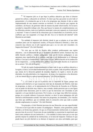 Tesis: Los Inspectores de Enseñanza: tensiones entre el deber y la posibilidad de
hacer.
Tesista: Prof. Marina Spiridonov
Universidad de San Andrés | Maestría en Educación 2008- 2012 151
30
“El inspector jefe es el que baja la política educativa que dicta el director
general de cultura y educación en territorio. Es decir que hay que poner en acto todo el
pensamiento y la orientación que se le da a los programas que durante el año se están
implementando de una manera concreta en territorio. Es una función que requiere de
coordinar y de buscar, de gestionar redes de manera de poder efectivizarlas. En la nueva
sociedad es imposible trabajar solo. Hay que buscar la manera de complementarnos con
los diferentes estratos, tanto en el gobierno municipal, como por supuesto en el provincial
y nacional. Y tener el control de las situaciones que se desarrollan en el territorio, de los
conflictos que van surgiendo a lo largo del año. Esa es la función del distrital” (Jefe
Distrital en actividad)
“En realidad el inspector jefe distrital, desde lo que se plantea es el que debe
coordinar junto con los inspectores areales, el Proyecto Educativo Distrital, y tener una
conexión muy directa con el jefe regional para que a su vez este esté vinculado a la
Inspección General.” (Ex Jefe Distrital)
“Yo creo que un Jefe de Región debe conducir políticamente una región
educativa... con el aditamento de que es un técnico docente de carrera. Entonces hay una
doble función: política y técnico pedagógica. Creo que lo técnico pedagógico es una
apoyatura muy significativa de lo político, pero que el rol fundamental es el liderazgo
político. Creo que es fundamental. Como pienso yo que debería hacerlo en la conducción
de los inspectores... y en las definiciones políticas que tiene todo docente en el ejercicio
de su carrera.” (Ex Jefe de Región)
“El jefe de región fundamentalmente es bajar todo lo que es política educativa a
la región, es decir, la actividad fundamental que tiene es poder, toda esa política educativa
que emana de la dirección general de escuelas, bajarla a la región a través de jefes
distritales, los jefes distritales a los inspectores de áreas y los inspectores a los directores
y de esa manera llevar a cabo el sistema educativo” (Ex Jefe de Región)
31
(...) lo cierto es que en la práctica esto es imposible de lograr, porque este
inspector jefe distrital es el que recepciona todo tipo de demandas del Distrito, todo tipo
de programas, es decir, es la representación de la Dirección de Escuelas en el Distrito,
con un poder de decisión muy relativo, muy acotado, donde pareciera que es una figura
que puede tomar decisiones, pero lo cierto es que las decisiones son vinculadas al jefe
regional y a lo que decida la provincia. Por lo tanto, es un lugar muy difícil de sostener,
porque no se puede elaborar el proyecto distrital, es decir la tarea pedagógica del jefe
distrital es absolutamente acotada. Son tantos los programas, las demandas, y los vínculos
que tiene que establecer, que en realidad, daría la sensación como que nada se puede
abordar ampliamente ni concluir.” (Ex Jefe Distrital)
“En principio, el Jefe Distrital proviene de una Dirección con una especificidad.
Y de esto es de lo que sabe en cuanto a lo pedagógico. Después, como generalista, puede
abordar y en forma muy general, a lo que es el funcionamiento institucional, si es alguien
que proviene de un nivel. Si proviene de una modalidad, es escasísima la experiencia que
tiene como conductor de una institución. (...) En realidad, la única tarea que yo creo que
permite mejorar la calidad de las instituciones, es la tarea del inspector. Entonces lo que
puede hacer ese jefe distrital es no distraer al inspector con otras actividades, para que
 