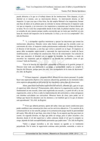 Tesis: Los Inspectores de Enseñanza: tensiones entre el deber y la posibilidad de
hacer.
Tesista: Prof. Marina Spiridonov
Universidad de San Andrés | Maestría en Educación 2008- 2012 152
pueda abocarse a lo que es el trabajo dentro de las instituciones. Pero después, el jefe
distrital en sí mismo, con su intervención directa... la intervención directa, es del
inspector. Lo que creo que sí hice bien, fue dar amplia libertad a los inspectores, formar
una base de datos en la jefatura para no solicitar la misma información al inspector cada
vez que se requería, y no convocar a los inspectores a reuniones que le hacen distraer de
su tarea. No sé si esto fue comprendido desde el otro lado, lo planteé muchas veces, que
yo actuaba de esta manera porque estaba convencida que no tenía que interferir en esta
tarea de vínculo del inspector con la institución. Lo hice, y no sé si se comprendió” (Ex
Jefe de Distrito)
32
“(...) acompañar significa monitorear y apoyar las decisiones que toman las
instituciones educativas. Durante varios años hemos notado que ha existido como un
corrimiento de roles: el inspector estaba prácticamente realizando el trabajo del director,
el director el del docente, y esto hay que volver a ponerlo en su lugar. El inspector es
quien debe acompañar supervisando y marcando las equivocaciones a modo de hacer
modificaciones, es un trabajo de construcción. Pero no de solucionador. Esa solución la
tiene que encontrar el director con su equipo de docentes, las familias, a modo de
encontrar las respuestas que se necesitan a un mundo tan cambiante como el que
vivimos” (Jefe de Distrito)
“Esa es la función del supervisor: acompañar al Director en la gestión, porque el
Director tiene toda una institución a su cargo; y acompañarlo implica no cumplir la
función del Director, porque para eso está, sino acompañarlo en la toma de decisiones”
(Ex Jefe de Región)
33
“El buen inspector... pregunta difícil. (Risas) En mi criterio personal. Es poder
hacer una supervisión objetiva a los servicios educativos, quitando en ese momento todos
otros aspectos que puedan ser del orden de los vinculares u otros tipos de situaciones.
Ahora, para hacer una buena supervisión del servicio, entiendo que ¿qué es lo que
el supervisor debe observar? Primeramente, debe observar la organización escolar, tema
fundamental en una escuela, cómo está organizada esa escuela, y a partir de ahí y en esa
organización, cómo se lleva a cabo la implementación del curriculum y cómo enriquecen
con distintas actividades ese curriculum. Observar horas de clase, para poder ver el
trabajo que hacen los docentes con los alumnos y ver también qué es lo que el alumno
está aprendiendo.” (Ex Jefe de Región)
34
“Creo que debería primero, aparte del saber, tiene que reunir condiciones para
poder establecer una comunicación clara con los servicios educativos. Y la cuestión de la
comunicación no es tan sencilla, porque en la comunicación juega mucho la personalidad
del sujeto. Más allá de lo que baja, sino cómo lo baja. Es un aspecto que hay que tener en
cuenta. En segundo término, no digo que deba ser amigo, pero sí saber escuchar a los
docentes desde el rol del supervisor y saber contestar desde el rol que le compete su
cargo, dejando de lado susceptibilidades personales que podrá tener.” (Ex Jefe de Región)
“Salen a apagar incendios y de esta manera su agenda se ve totalmente
perjudicada. Por lo tanto, la supervisión continua entre períodos, sostenida, a veces es
 