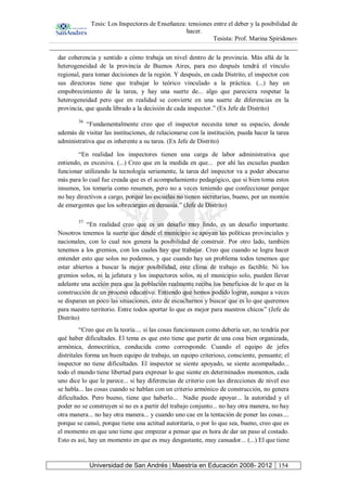 Tesis: Los Inspectores de Enseñanza: tensiones entre el deber y la posibilidad de
hacer.
Tesista: Prof. Marina Spiridonov
Universidad de San Andrés | Maestría en Educación 2008- 2012 154
dar coherencia y sentido a cómo trabaja un nivel dentro de la provincia. Más allá de la
heterogeneidad de la provincia de Buenos Aires, para eso después tendrá el vínculo
regional, para tomar decisiones de la región. Y después, en cada Distrito, el inspector con
sus directoras tiene que trabajar lo teórico vinculado a la práctica. (...) hay un
empobrecimiento de la tarea, y hay una suerte de... algo que pareciera respetar la
heterogeneidad pero que en realidad se convierte en una suerte de diferencias en la
provincia, que queda librado a la decisión de cada inspector.” (Ex Jefe de Distrito)
36
“Fundamentalmente creo que el inspector necesita tener su espacio, donde
además de visitar las instituciones, de relacionarse con la institución, pueda hacer la tarea
administrativa que es inherente a su tarea. (Ex Jefe de Distrito)
“En realidad los inspectores tienen una carga de labor administrativa que
entiendo, es excesiva. (...) Creo que en la medida en que... por ahí las escuelas puedan
funcionar utilizando la tecnología seriamente, la tarea del inspector va a poder abocarse
más para lo cual fue creada que es el acompañamiento pedagógico, que si bien toma estos
insumos, los tomaría como resumen, pero no a veces teniendo que confeccionar porque
no hay directivos a cargo, porque las escuelas no tienen secretarias, bueno, por un montón
de emergentes que los sobrecargan en demasía.” (Jefe de Distrito)
37
“En realidad creo que es un desafío muy lindo, es un desafío importante.
Nosotros tenemos la suerte que desde el municipio se apoyan las políticas provinciales y
nacionales, con lo cual nos genera la posibilidad de construir. Por otro lado, también
tenemos a los gremios, con los cuales hay que trabajar. Creo que cuando se logra hacer
entender esto que solos no podemos, y que cuando hay un problema todos tenemos que
estar abiertos a buscar la mejor posibilidad, este clima de trabajo es factible. Ni los
gremios solos, ni la jefatura y los inspectores solos, ni el municipio solo, pueden llevar
adelante una acción para que la población realmente reciba los beneficios de lo que es la
construcción de un proceso educativo. Entiendo que hemos podido lograr, aunque a veces
se disparan un poco las situaciones, esto de escucharnos y buscar que es lo que queremos
para nuestro territorio. Entre todos aportar lo que es mejor para nuestros chicos” (Jefe de
Distrito)
“Creo que en la teoría.... si las cosas funcionasen como debería ser, no tendría por
qué haber dificultades. El tema es que esto tiene que partir de una cosa bien organizada,
armónica, democrática, conducida como corresponde. Cuando el equipo de jefes
distritales forma un buen equipo de trabajo, un equipo criterioso, consciente, pensante; el
inspector no tiene dificultades. El inspector se siente apoyado, se siente acompañado...
todo el mundo tiene libertad para expresar lo que siente en determinados momentos, cada
uno dice lo que le parece... si hay diferencias de criterio con las direcciones de nivel eso
se habla... las cosas cuando se hablan con un criterio armónico de construcción, no genera
dificultades. Pero bueno, tiene que haberlo... Nadie puede apoyar... la autoridad y el
poder no se construyen si no es a partir del trabajo conjunto... no hay otra manera, no hay
otra manera... no hay otra manera... y cuando uno cae en la tentación de poner las cosas....
porque se cansó, porque tiene una actitud autoritaria, o por lo que sea, bueno, creo que es
el momento en que uno tiene que empezar a pensar que es hora de dar un paso al costado.
Esto es así, hay un momento en que es muy desgastante, muy cansador... (...) El que tiene
 