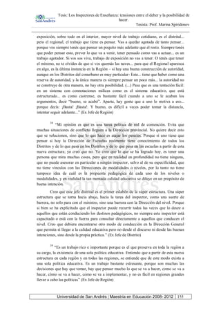 Tesis: Los Inspectores de Enseñanza: tensiones entre el deber y la posibilidad de
hacer.
Tesista: Prof. Marina Spiridonov
Universidad de San Andrés | Maestría en Educación 2008- 2012 155
exposición, sobre todo en el interior, mayor nivel de trabajo cotidiano, es el distrital...
pero el regional, el trabajo que tiene es pensar. Vas a quedar agotada de tanto pensar...
porque vos siempre tenés que pensar un poquito más adelante que el resto. Siempre tenés
que poder pensar esto, prever lo que va a venir, tener pensado como vas a actuar... es un
trabajo agotador. Si vos sos viva, trabajo de exposición no vas a tener. O tenés que tener
el mínimo, no te olvides de que si vos quemás las naves... para que el Regional aparezca
en algo, es la última instancia en la Región – si hay una buena construcción de autoridad,
aunque en los Distritos del conurbano es muy particular- Este... tiene que haber como una
reserva de autoridad, y la única manera es siempre pensar un poco más... la autoridad no
se construye de otra manera, no hay otra posibilidad. (...) Pasa que es una tentación fácil:
en un sistema con connotaciones milicas como es el sistema educativo, que está
estructurado... es como castrense, es bastante fácil cuando a uno se le acaban los
argumentos, decir “bueno, se acabó”. Aparte, hay gente que a uno le motiva a eso...
porque decís: ¡Basta! ¡Basta!. Y bueno, es difícil a veces poder tomar la distancia,
intentar seguir adelante...” (Ex Jefe de Región)
38
“Mi opinión es que es una tarea política de red de contención. Evita que
muchas situaciones de conflicto lleguen a la Dirección provincial. No quiere decir esto
que se solucionen, sino que lo que hace es atajar los penales. Porque si uno tiene que
pensar si hoy la Dirección de Escuelas realmente tiene conocimiento de todos los
Distritos y de lo que pasa en los Distritos y de lo que pasa en las escuelas a partir de esta
nueva estructura; yo creo que no. Yo creo que lo que se ha logrado hoy, es tener una
persona que mira muchas cosas, pero que en realidad en profundidad no tiene ninguna,
que no puede asesorar en particular a ningún inspector, salvo al de su especificidad, que
no tiene vínculos con las Direcciones de modalidades o niveles, por lo tanto no tiene
tampoco idea de cuál es la propuesta pedagógica de cada uno de los niveles o
modalidades, y en realidad la tan mentada calidad educativa se diluye en un propósito de
buena intención.
Creo que este jefe distrital es el primer eslabón de la súper estructura. Una súper
estructura que se torna hacia abajo, hacia la tarea del inspector, como una suerte de
barrera, no solo para con el ministro, sino una barrera con la Dirección del nivel. Porque
si bien se ha explicitado que el inspector puede recurrir todas las veces que lo desee a
aquellos que están conduciendo los destinos pedagógicos, no siempre este inspector está
capacitado o está con la fuerza para consultar directamente a aquellos que conducen el
nivel. Creo que debiera encontrarse otro modo de conducción en la Dirección General
que permita sí llegar a la calidad educativa pero no desde el discurso ni desde las buenas
intenciones, sino desde la propia práctica.” (Ex Jefe de Distrito)
39
“Es un trabajo rico e importante porque es el que preserva en toda la región a
su cargo, la existencia de una sola política educativa. Entiendo que a partir de esta nueva
estructura en cada región y en todas las regiones, se entiende que de este modo exista a
una sola política educativa. Es un trabajo bastante estresante, porque son muchas las
decisiones que hay que tomar, hay que pensar mucho lo que se va a hacer, como se va a
hacer, cómo se va a hacer, como se va a implementar, y no es fácil en regiones grandes
llevar a cabo las políticas” (Ex Jefe de Región)
 