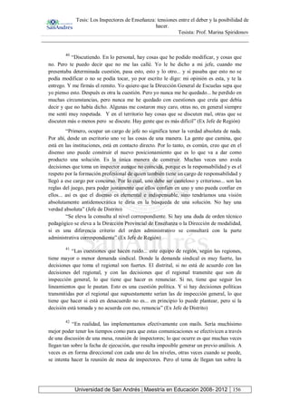 Tesis: Los Inspectores de Enseñanza: tensiones entre el deber y la posibilidad de
hacer.
Tesista: Prof. Marina Spiridonov
Universidad de San Andrés | Maestría en Educación 2008- 2012 156
40
“Discutiendo. En lo personal, hay cosas que he podido modificar, y cosas que
no. Pero te puedo decir que no me las callé. Yo le he dicho a mi jefe, cuando me
presentaba determinada cuestión, pasa esto, esto y lo otro... y si pasaba que esto no se
podía modificar o no se podía tocar, yo por escrito le digo: mi opinión es esta, y te la
entrego. Y me firmás el remito. Yo quiero que la Dirección General de Escuelas sepa que
yo pienso esto. Después es otra la cuestión. Pero yo nunca me he quedado... he perdido en
muchas circunstancias, pero nunca me he quedado con cuestiones que creía que debía
decir y que no había dicho. Algunas me costaron muy caro, otras no, en general siempre
me sentí muy respetada. Y en el territorio hay cosas que se discuten mal, otras que se
discuten más o menos pero se discute. Hay gente que es más difícil” (Ex Jefe de Región)
“Primero, ocupar un cargo de jefe no significa tener la verdad absoluta de nada.
Por ahí, desde un escritorio uno ve las cosas de una manera. La gente que camina, que
está en las instituciones, está en contacto directo. Por lo tanto, es común, creo que en el
disenso uno puede construir el nuevo posicionamiento que es lo que va a dar como
producto una solución. Es la única manera de construir. Muchas veces uno avala
decisiones que toma un inspector aunque no coincida, porque es la responsabilidad y es el
respeto por la formación profesional de quien también tiene un cargo de responsabilidad y
llegó a ese cargo por concurso. Por lo cual, uno debe ser cauteloso y criterioso... son las
reglas del juego, para poder justamente que ellos confíen en uno y uno pueda confiar en
ellos... así es que el disenso es elemental e indispensable, sino tendríamos una visión
absolutamente antidemocrática te diría en la búsqueda de una solución. No hay una
verdad absoluta” (Jefe de Distrito)
“Se eleva la consulta al nivel correspondiente. Si hay una duda de orden técnico
pedagógico se eleva a la Dirección Provincial de Enseñanza o la Dirección de modalidad,
si es una diferencia criterio del orden administrativo se consultará con la parte
administrativa correspondiente” (Ex Jefe de Región)
41
“Las cuestiones que hacen ruido... este equipo de región, según las regiones,
tiene mayor o menor demanda sindical. Donde la demanda sindical es muy fuerte, las
decisiones que toma el regional son fuertes. El distrital, si no está de acuerdo con las
decisiones del regional, y con las decisiones que el regional transmite que son de
inspección general, lo que tiene que hacer es renunciar. Si no, tiene que seguir los
lineamientos que le pautan. Esto es una cuestión política. Y si hay decisiones políticas
transmitidas por el regional que supuestamente serían las de inspección general, lo que
tiene que hacer si está en desacuerdo no es... en principio lo puede plantear, pero si la
decisión está tomada y no acuerda con eso, renuncia” (Ex Jefe de Distrito)
42
“En realidad, las implementamos efectivamente con mails. Sería muchísimo
mejor poder tener los tiempos como para que estas comunicaciones se efectivicen a través
de una discusión de una mesa, reunión de inspectores; lo que ocurre es que muchas veces
llegan tan sobre la fecha de ejecución, que resulta imposible generar un previo análisis. A
veces es en forma direccional con cada uno de los niveles, otras veces cuando se puede,
se intenta hacer la reunión de mesa de inspectores. Pero el tema de llegan tan sobre la
 