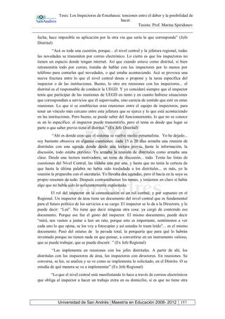 Tesis: Los Inspectores de Enseñanza: tensiones entre el deber y la posibilidad de
hacer.
Tesista: Prof. Marina Spiridonov
Universidad de San Andrés | Maestría en Educación 2008- 2012 157
fecha, hace imposible su aplicación por la otra vía que sería la que corresponde” (Jefe
Distrital)
“Acá es toda una cuestión, porque... el nivel central y la jefatura regional, todas
las novedades se transmiten por correo electrónico. Lo cierto es que los inspectores no
tienen un espacio donde tengan internet. Así que cuando estuve como distrital, si bien
retransmitía todo por correo, trataba de hablar con los inspectores por lo menos por
teléfono para contarles qué novedades, o qué estaba aconteciendo. Acá se provoca una
nueva fractura entre lo que el nivel central desea o propone y la tarea específica del
inspector o de las instituciones. Bueno, lo otro era reuniones con los inspectores... el
distrital es el responsable de conducir la UEGD. Y yo consideré siempre que el inspector
tenía que participar de las reuniones de UEGD en tanto y en cuanto hubiese situaciones
que correspondían a servicios que él supervisaba, sino carecía de sentido que esté en estas
reuniones. Lo que sí se establecían eran reuniones entre el equipo de inspectores, para
tener un vínculo más cercano entre esta jefatura que se ejerce y lo que está aconteciendo
en las instituciones. Pero bueno, se puede saber del funcionamiento, lo que no se conoce
es en lo específico: el inspector puede transmitirlo, pero el tema es desde que lugar se
parte o que saber previo tiene el distrital.” (Ex Jefe Distrital)
“Ahí es donde creo que el sistema se vuelve medio personalista. Yo he dejado...
soy bastante obsesiva en algunas cuestiones: cada 15 o 20 días armaba una reunión de
distritales con una agenda donde desde una lectura previa, hasta la información, la
discusión, todo estaba previsto. Yo armaba la reunión de distritales como armaba una
clase. Desde una lectura motivadora, un tema de discusión... todo. Tenía las listas de
cuestiones del Nivel Central, las tildaba una por una, y hasta que no tenía la certeza de
que hasta la última palabra no había sido trasladada a los distritales... es más, yo la
reunión la preparaba con el secretario. Yo llevaba dos agendas, pero él hacía en la suya su
propio resumen de todo. Después contrastábamos los temas, y teníamos en claro si había
algo que no había sido lo suficientemente explicitado.
El rol del inspector en la comunicación es un rol central; y por supuesto en el
Regional. Un inspector de área tiene un documento del nivel central que es fundamental
para el futuro político de los servicios a su cargo. El inspector se lo da a la Directora, y le
puede decir: “Leé”. No tiene que decir ninguna otra cosa: ya cargó de contenido ese
documento. Porque ese fue el gesto del inspector. El mismo documento, puede decir
“mirá, nos vamos a juntar a leer un rato, porque esto es importante, sentémonos a ver
cada uno lo que opina, se los voy a fotocopiar y así ustedes lo traen leído”... es el mismo
documento. Pasó del estatus de la pavada total, la porquería que para qué lo habrán
inventado porque no tienen nada en que pensar, a convertirse en un instrumento valioso,
que se puede trabajar, que se puede discutir. ” (Ex Jefe Regional)
“Las implementa en reuniones con los jefes distritales. A partir de ahí, los
distritales con los inspectores de área, los inspectores con directores. En reuniones. Se
conversa, se lee, se analiza y se ve como se implementa lo solicitado, en el Distrito. O se
estudia de qué manera se va a implementar” (Ex Jefe Regional)
“Lo que el nivel central está manifestando lo hace a través de correos electrónicos
que obliga al inspector a hacer un trabajo extra en su domicilio, si es que no tiene otra
 