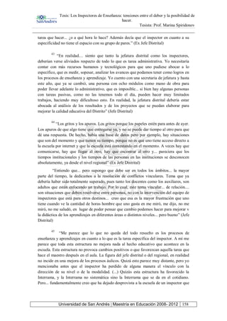 Tesis: Los Inspectores de Enseñanza: tensiones entre el deber y la posibilidad de
hacer.
Tesista: Prof. Marina Spiridonov
Universidad de San Andrés | Maestría en Educación 2008- 2012 158
tarea que hacer... ¿o a qué hora lo hace? Además decía que el inspector en cuanto a su
especificidad no tiene el espacio con su grupo de pares.” (Ex Jefe Distrital)
43
“En realidad.... siento que tanto la jefatura distrital como los inspectores,
deberían verse aliviados respecto de todo lo que es tarea administrativa. Yo necesitaría
contar con más recursos humanos y tecnológicos para que uno pudiese abocar a lo
específico, que es medir, sopesar, analizar los avances que podamos tener como logros en
los procesos de enseñanza y aprendizaje. Yo cuento con una secretaria de jefatura y hasta
este año, que ya se cambió, una persona con ocho módulos como mano de obra para
poder llevar adelante lo administrativo, que es imposible... si bien hay algunas personas
con tareas pasivas, como no las tenemos todo el día, pueden hacer muy limitados
trabajos, haciendo muy dificultoso esto. En realidad, la jefatura distrital debería estar
abocada al análisis de los resultados y de los proyectos que se puedan elaborar para
mejorar la calidad educativa del Distrito” (Jefe Distrital)
44
“Los gritos y los apuros. Los gritos porque los papeles estén para antes de ayer.
Los apuros de que algo tiene que entregarse ya, y no se puede dar tiempo al otro para que
dé una respuesta. De hecho, había una base de datos pero por ejemplo, hay situaciones
que son del momento y que tienen su tiempo, porque no es que uno tiene acceso directo a
la escuela por internet y que la escuela está contestando en el momento. A veces hay que
comunicarse, hay que llegar al otro, hay que encontrar al otro y... pareciera que los
tiempos institucionales y los tiempos de las personas en las instituciones se desconocen
absolutamente, ya desde el nivel regional” (Ex Jefe Distrital)
“Entiendo que... pero supongo que debe ser en todos los ámbitos... la mayor
parte del tiempo, la dedicamos a la resolución de conflictos vinculares. Tema que ya
debería haber sido totalmente superado, pues tanto los docentes como los auxiliares, son
adultos que están enfocando un trabajo. Por lo cual, este tema vincular... de relación....
son situaciones que deben resolverse entre personas, no con la intervención del equipo de
inspectores que está para otros destinos... creo que esa es la mayor frustración que uno
tiene cuando ve la cantidad de horas hombre que uno gasta en me miró, me dijo, no me
miró, no me saludó, en lugar de poder pensar que cambio podemos hacer para mejorar v
la didáctica de los aprendizajes en diferentes áreas o distintos niveles... pero bueno” (Jefe
Distrital)
45
“Me parece que lo que no queda del todo resuelto es los procesos de
enseñanza y aprendizajes en cuanto a lo que es la tarea específica del inspector. A mí me
parece que toda esta estructura no mejora nada al hecho educativo que acontece en la
escuela. Esta estructura no provoca cambios positivos o que favorezcan aquella tarea que
hace el maestro después en el aula. La figura del jefe distrital o del regional, en realidad
no incide en una mejora de los procesos áulicos. Quizá esto parece muy distante, pero yo
mencionaba antes que el inspector ha perdido de alguna manera el vínculo con la
dirección de su nivel o de la modalidad. (...) Quizás esta estructura ha favorecido la
Interrama, y la Interrama no sistemática sino la Interrama que se da en el cotidiano.
Pero... fundamentalmente creo que ha dejado desprovista a la escuela de un inspector que
 