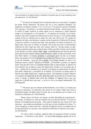 Tesis: Los Inspectores de Enseñanza: tensiones entre el deber y la posibilidad de
hacer.
Tesista: Prof. Marina Spiridonov
Universidad de San Andrés | Maestría en Educación 2008- 2012 159
vaya creciendo en el aspecto teórico vinculado a la práctica que es lo que realmente tiene
que supervisar.” Ex Jefe Distrital
46
“El tema de la formación de los inspectores para mí es una deuda. Yo pagaría
por poder formar inspectores. Me parece que eso es una asignatura pendiente. Los
inspectores son figuras centrales. Y no. Y no lo son. Y los pasa por encima el torbellino
de lo que pasa. Y no piensan, y no tienen formación técnica buena... entonces para mí eso
es central. El poder construir un sólido equipo con los inspectores y poder dedicarle
tiempo a la investigación y a la formación (...). El inspector no investiga y no se forma.
Entonces, hay todo un espacio de reflexión que no tiene. No tiene. Y no se puede trabajar
cuando no hay un referente que no piensa las cosas más allá de uno. Yo cuando era
inspectora les decía a las directoras: ustedes cierran la puerta de la Dirección 20 minutos
y ponen un cartelito en la puerta que diga: estoy pensando. Se sientan en dirección y no
hagan nada, miren por la ventana, no importa. Pero tienen que tener el entrenamiento
intelectual de decir tengo que tener unos minutos todos los día para pensar en algo.
Ustedes no pueden esperar que se deje de tapar el baño, que falte el azúcar, que la portera
le tire del pelo a un chico, que la madre venga... no pueden pensar que tiene que parar de
pasar todo eso para empezar a pensar. Porque nunca va a pasar. Porque una escuela, como
dice Mario Oporto: el servicio educativo no se congela como una foto en el tiempo:
bueno, hoy paramos de 8 de la mañana, toda la provincia de Buenos Aires y arrancamos a
la una del mediodía... no es así. En la escuela es lo mismo. Siempre les decía a los
Directores: paren a pensar. Alguien en la escuela – el secretario, la portera, no importa
quién- tiene que decir mire: no la pueden molestar. Que no sepan porqué, no importa. En
este momento, hay un espacio en que esta mujer piensa. Porque si no son iguales que el
resto... ¿donde está la asimetría en el vínculo? si el maestro no puede pensar al alumno
para poder subjetivarlo y convertirlo en su alumno. Si el director no puede pensar al
docente, para poder subjetivarlo y lograr que enseñe... si el inspector no puede subjetivar
a los equipos de conducción de su área, nadie hace nada: es un como si. El maestro hace
como si enseña, el director hace como que conduce, el inspector hace como que
supervisa, el distrital hace como que... y así no va. Ese es un espacio fundamental” (Ex
Jefe Regional)
47
“Me parece que nos tratamos profesionalmente, con el afecto y el respeto que
merecen las personas y las funciones que ejercen en sus cargos. Siento que existe la
posibilidad siempre de hablar todos los temas que se nos plantean, por lo menos es la
intención y trabajo para eso” (Jefe Distrital)
“Bueno, bueno. Era bueno, con respeto, no hubo dificultades de comunicación...
pero bueno, el inspector yo sentí que esperaba otra cosa del jefe distrital. Y la tarea no
permite el acompañamiento que quizá... sobre todo los inspectores que vienen de la vieja
estructura... que estaban acostumbrados a un jefe que era más orientador de la tarea. Y a
veces el inspector se sintió como solo... hasta que el inspector conoce o se adentra más en
la tarea del distrital, es como que tenía expectativas diferentes en relación a este cargo...”
(ex Jefe Distrital)
“Te vuelvo a decir: si pudiera, emplearía todas mis energías en formar y sostener
inspectores... El territorio es muy difícil... La universidad pedagógica quedó solo en los
 