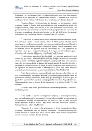 Tesis: Los Inspectores de Enseñanza: tensiones entre el deber y la posibilidad de
hacer.
Tesista: Prof. Marina Spiridonov
Universidad de San Andrés | Maestría en Educación 2008- 2012 160
Regionales. Las Direcciones de Nivel y de Modalidad no se ocupan como deberían de la
formación de los inspectores. No forman cuadros técnicos. El Inspector es un cuadro de
conducción técnico política. No lo forman. Y no tiene formación” (Ex Jefe Regional)
“Excelente. Era un vínculo excelente. Yo dialogaba con los inspectores y tenía
reuniones. Cuando el distrital tenía las reuniones con ellos, yo muchísimas veces, casi
siempre estaba ahí, porque más allá que yo me reuní previamente con el distrital, me
gustaba también estar presente y escuchar también lo que planteaban los inspectores de
área, para no quedarme solamente con la única voz del jefe de Distrito, sino conocer
también a los que visitaban los Distritos caminando” (Ex Jefe Regional)
48
“Los niveles de comunicación con las Direcciones son absolutamente fluidos.
Con Inspección General se hacen siempre a través de Jefa Regional. Entiendo que me
gustaría que se coordine un poco más las intervenciones, fundamentalmente del llamado a
inspectores entre Direcciones e Inspección General. Algunas veces se superponen, o son
tan seguidos que no nos permiten estar en conocimiento de... a los inspectores les
significan viajes, que si bien por la ubicación de la región no son tan lejanos, pero...
(Piensa) corre la presencia del inspector en el Distrito” (Jefe Distrital)
“El distrital tiene trato directo con el regional, y es convocado por el nivel central
cuando hay que llegar a decisiones provinciales. Por ejemplo, el distrital es convocado
antes de iniciarse las Plantas orgánico funcionales... es convocado para estas decisiones
macro del nivel central, donde se requiere que haya un acuerdo, de todos los distritales o
que todos los distritales escuchen lo mismo al mismo tiempo y no sea re transmitido por
los regionales. Es convocado cuando se definen políticas, que el nivel central desea que
estas políticas se implementen o se desarrollen en territorio.” (Ex Jefe Distrital)
“Podré haber tenido más o menos afinidad, pero siempre me llevé bien con mi
jefe. He tenido muchas discusiones. He estado en desacuerdo mal con muchas cosas. He
presentado la renuncia varias veces. Puedo decir que no se respetó la decisión, pero no
puedo decir que no se haya respetado lo que yo pensaba, mi opinión. No puedo decir eso.
Sí que después las cosas se hicieron de una manera que yo no hubiera elegido” (Ex Jefe
Regional)
“Excelente. Muy bueno, porque tenía un acercamiento permanente y constante.”
(Ex Jefe Regional)
49
“En realidad se hicieron investigaciones simples y se iniciaron pre sumarios,
pero eso queda a cargo de los inspectores (...)en una sola oportunidad tuve que aplicar en
el cuaderno de actuación una observación a una inspectora, que me dolió mucho al
hacerlo porque no estaba de acuerdo... pero bueno, vino como observación a realizar y
hubo que llevarla a cabo.” (Jefe Distrital)
“De control sí, en cuanto a... hay gente que por su forma, por su estilo de trabajo,
comunica... pero hay otra gente que no es tan responsable y entonces ahí uno tiene que
arbitrar medidas de control. Pero no de sanción, todas fueron medidas que pudieron
revertir situaciones iniciales” (Ex Jefe Distrital)
 