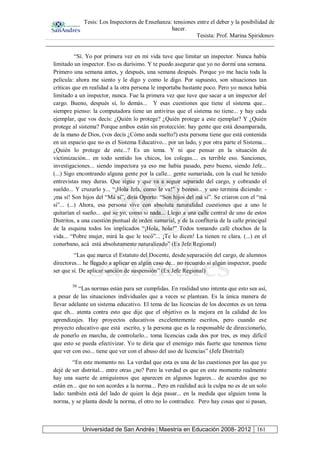 Tesis: Los Inspectores de Enseñanza: tensiones entre el deber y la posibilidad de
hacer.
Tesista: Prof. Marina Spiridonov
Universidad de San Andrés | Maestría en Educación 2008- 2012 161
“Sí. Yo por primera vez en mi vida tuve que limitar un inspector. Nunca había
limitado un inspector. Eso es durísimo. Y te puedo asegurar que yo no dormí una semana.
Primero una semana antes, y después, una semana después. Porque yo me hacía toda la
película: ahora me siento y le digo y como le digo. Por supuesto, son situaciones tan
críticas que en realidad a la otra persona le importaba bastante poco. Pero yo nunca había
limitado a un inspector, nunca. Fue la primera vez que tuve que sacar a un inspector del
cargo. Bueno, después sí, lo demás... Y esas cuestiones que tiene el sistema que...
siempre pienso: la computadora tiene un antivirus que el sistema no tiene... y hay cada
ejemplar, que vos decís: ¿Quién lo protege? ¿Quién protege a este ejemplar? Y ¿Quién
protege al sistema? Porque ambos están sin protección: hay gente que está desamparada,
de la mano de Dios, (vos decís ¿Cómo anda suelto?) esta persona tiene que está contenida
en un espacio que no es el Sistema Educativo... por un lado, y por otra parte el Sistema...
¿Quién lo protege de este...? Es un tema. Y ni que pensar en la situación de
victimización... en todo sentido los chicos, los colegas.... es terrible eso. Sanciones,
investigaciones... siendo inspectora ya eso me había pasado, pero bueno, siendo Jefe...
(...) Sigo encontrando alguna gente por la calle... gente sumariada, con la cual he tenido
entrevistas muy duras. Que sigue y que va a seguir separado del cargo, y cobrando el
sueldo... Y cruzarlo y... “¡Hola Jefa, como le va!” y beeeso... y uno termina diciendo: -
¡ma sí! Son hijos del “Má sí”, diría Oporto: “Son hijos del má sí”. Se criaron con el “má
si”... (...) Ahora, esa persona vive con absoluta naturalidad cuestiones que a uno le
quitarían el sueño... qué se yo, como si nada... Llego a una calle central de uno de estos
Distritos, a una cuestión puntual de orden sumarial, y de la confitería de la calle principal
de la esquina todos los implicados “¡Hola, hola!” Todos tomando café chochos de la
vida... “Pobre mujer, mirá la que le tocó”... ¡Te lo dicen! La tienen re clara. (...) en el
conurbano, acá está absolutamente naturalizado” (Ex Jefe Regional)
“Las que marca el Estatuto del Docente, desde separación del cargo, de alumnos
directores... he llegado a aplicar en algún caso de... no recuerdo si algún inspector, puede
ser que sí. De aplicar sanción de suspensión” (Ex Jefe Regional)
50
“Las normas están para ser cumplidas. En realidad uno intenta que esto sea así,
a pesar de las situaciones individuales que a veces se plantean. Es la única manera de
llevar adelante un sistema educativo. El tema de las licencias de los docentes es un tema
que eh... atenta contra esto que dije que el objetivo es la mejora en la calidad de los
aprendizajes. Hay proyectos educativos excelentemente escritos, pero cuando ese
proyecto educativo que está escrito, y la persona que es la responsable de direccionarlo,
de ponerlo en marcha, de controlarlo... toma licencias cada dos por tres, es muy difícil
que esto se pueda efectivizar. Yo te diría que el enemigo más fuerte que tenemos tiene
que ver con eso... tiene que ver con el abuso del uso de licencias” (Jefe Distrital)
“En este momento no. La verdad que esta es una de las cuestiones por las que yo
dejé de ser distrital... entre otras ¿no? Pero la verdad es que en este momento realmente
hay una suerte de amiguismos que aparecen en algunos lugares... de acuerdos que no
están en... que no son acordes a la norma... Pero en realidad acá la culpa no es de un solo
lado: también está del lado de quien la deja pasar... en la medida que alguien toma la
norma, y se planta desde la norma, el otro no lo contradice. Pero hay cosas que si pasan,
 