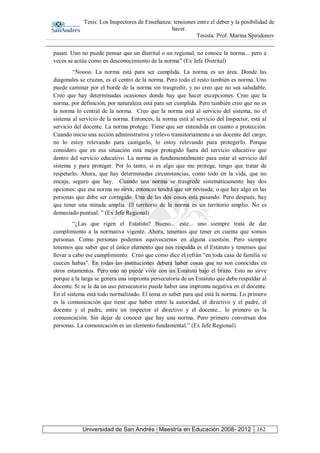Tesis: Los Inspectores de Enseñanza: tensiones entre el deber y la posibilidad de
hacer.
Tesista: Prof. Marina Spiridonov
Universidad de San Andrés | Maestría en Educación 2008- 2012 162
pasan. Uno no puede pensar que un distrital o un regional, no conoce la norma... pero a
veces se actúa como en desconocimiento de la norma” (Ex Jefe Distrital)
“Noooo. La norma está para ser cumplida. La norma es un área. Donde las
diagonales se cruzan, es el centro de la norma. Pero todo el resto también es norma. Uno
puede caminar por el borde de la norma sin trasgredir, y no creo que no sea saludable.
Creo que hay determinadas ocasiones donde hay que hacer excepciones. Creo que la
norma, por definición, por naturaleza está para ser cumplida. Pero también creo que no es
la norma lo central de la norma. Creo que la norma está al servicio del sistema, no el
sistema al servicio de la norma. Entonces, la norma está al servicio del Inspector, está al
servicio del docente. La norma protege. Tiene que ser entendida en cuanto a protección.
Cuando inicio una acción administrativa y relevo transitoriamente a un docente del cargo;
no lo estoy relevando para castigarlo, lo estoy relevando para protegerlo. Porque
considero que en esa situación está mejor protegido fuera del servicio educativo que
dentro del servicio educativo. La norma es fundamentalmente para estar al servicio del
sistema y para proteger. Por lo tanto, si es algo que me protege, tengo que tratar de
respetarlo. Ahora, que hay determinadas circunstancias, como todo en la vida, que no
encaja, seguro que hay. Cuando una norma se trasgrede sistemáticamente hay dos
opciones: que esa norma no sirva, entonces tendrá que ser revisada; o que hay algo en las
personas que debe ser corregido. Una de las dos cosas está pasando. Pero después, hay
que tener una mirada amplia. El territorio de la norma es un territorio amplio. No es
demasiado puntual. ” (Ex Jefe Regional)
“¿Las que rigen el Estatuto? Bueno... este... uno siempre trata de dar
cumplimiento a la normativa vigente. Ahora, tenemos que tener en cuenta que somos
personas. Como personas podemos equivocarnos en alguna cuestión. Pero siempre
tenemos que saber que el único elemento que nos respalda es el Estatuto y tenemos que
llevar a cabo ese cumplimiento. Creo que como dice el refrán “en toda casa de familia se
cuecen habas”. En todas las instituciones deberá haber cosas que no son conocidas en
otros estamentos. Pero uno no puede vivir con un Estatuto bajo el brazo. Esto no sirve
porque a la larga se genera una impronta persecutoria de un Estatuto que debe respaldar al
docente. Si se le da un uso persecutorio puede haber una impronta negativa en el docente.
En el sistema está todo normalizado. El tema es saber para qué está la norma. Lo primero
es la comunicación que tiene que haber entre la autoridad, el directivo y el padre, el
docente y el padre, entre un inspector el directivo y el docente... lo primero es la
comunicación. Sin dejar de conocer que hay una norma. Pero primero conversan dos
personas. La comunicación es un elemento fundamental.” (Ex Jefe Regional)
 