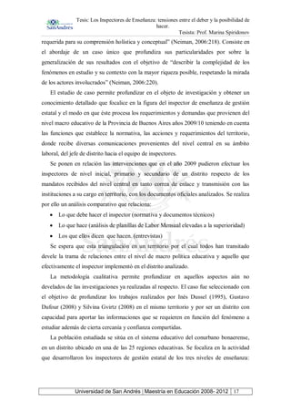 Tesis: Los Inspectores de Enseñanza: tensiones entre el deber y la posibilidad de
hacer.
Tesista: Prof. Marina Spiridonov
Universidad de San Andrés | Maestría en Educación 2008- 2012 17
requerida para su comprensión holística y conceptual” (Neiman, 2006:218). Consiste en
el abordaje de un caso único que profundiza sus particularidades por sobre la
generalización de sus resultados con el objetivo de “describir la complejidad de los
fenómenos en estudio y su contexto con la mayor riqueza posible, respetando la mirada
de los actores involucrados” (Neiman, 2006:220).
El estudio de caso permite profundizar en el objeto de investigación y obtener un
conocimiento detallado que focalice en la figura del inspector de enseñanza de gestión
estatal y el modo en que éste procesa los requerimientos y demandas que provienen del
nivel macro educativo de la Provincia de Buenos Aires años 2009/10 teniendo en cuenta
las funciones que establece la normativa, las acciones y requerimientos del territorio,
donde recibe diversas comunicaciones provenientes del nivel central en su ámbito
laboral, del jefe de distrito hacia el equipo de inspectores.
Se ponen en relación las intervenciones que en el año 2009 pudieron efectuar los
inspectores de nivel inicial, primario y secundario de un distrito respecto de los
mandatos recibidos del nivel central en tanto correa de enlace y transmisión con las
instituciones a su cargo en territorio, con los documentos oficiales analizados. Se realiza
por ello un análisis comparativo que relaciona:
Lo que debe hacer el inspector (normativa y documentos técnicos)
Lo que hace (análisis de planillas de Labor Mensual elevadas a la superioridad)
Los que ellos dicen que hacen. (entrevistas)
Se espera que esta triangulación en un territorio por el cual todos han transitado
devele la trama de relaciones entre el nivel de macro política educativa y aquello que
efectivamente el inspector implementó en el distrito analizado.
La metodología cualitativa permite profundizar en aquellos aspectos aún no
develados de las investigaciones ya realizadas al respecto. El caso fue seleccionado con
el objetivo de profundizar los trabajos realizados por Inés Dussel (1995), Gustavo
Dufour (2008) y Silvina Gvirtz (2008) en el mismo territorio y por ser un distrito con
capacidad para aportar las informaciones que se requieren en función del fenómeno a
estudiar además de cierta cercanía y confianza compartidas.
La población estudiada se sitúa en el sistema educativo del conurbano bonaerense,
en un distrito ubicado en una de las 25 regiones educativas. Se focaliza en la actividad
que desarrollaron los inspectores de gestión estatal de los tres niveles de enseñanza:
 