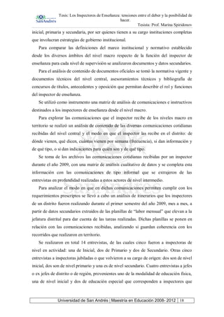 Tesis: Los Inspectores de Enseñanza: tensiones entre el deber y la posibilidad de
hacer.
Tesista: Prof. Marina Spiridonov
Universidad de San Andrés | Maestría en Educación 2008- 2012 18
inicial, primaria y secundaria, por ser quienes tienen a su cargo instituciones completas
que involucran estrategias de gobierno institucional.
Para comparar las definiciones del marco institucional y normativo establecido
desde los diversos ámbitos del nivel macro respecto de la función del inspector de
enseñanza para cada nivel de supervisión se analizaron documentos y datos secundarios.
Para el análisis de contenido de documentos oficiales se tomó la normativa vigente y
documentos técnicos del nivel central, asesoramientos técnicos y bibliografía de
concursos de títulos, antecedentes y oposición que permitan describir el rol y funciones
del inspector de enseñanza.
Se utilizó como instrumento una matriz de análisis de comunicaciones e instructivos
destinados a los inspectores de enseñanza desde el nivel macro.
Para explorar las comunicaciones que el inspector recibe de los niveles macro en
territorio se realizó un análisis de contenido de las diversas comunicaciones cotidianas
recibidas del nivel central y el modo en que el inspector las recibe en el distrito: de
dónde vienen, qué dicen, cuántas vienen por semana (frecuencia), si dan información y
de qué tipo, o si dan indicaciones para quién son y de qué tipo.
Se toma de los archivos las comunicaciones cotidianas recibidas por un inspector
durante el año 2009, con una matriz de análisis cualitativo de datos y se completa esta
información con las comunicaciones de tipo informal que se extrajeron de las
entrevistas en profundidad realizadas a estos actores de nivel intermedio.
Para analizar el modo en que en dichas comunicaciones permiten cumplir con los
requerimientos prescriptos se llevó a cabo un análisis de itinerarios que los inspectores
de un distrito fueron realizando durante el primer semestre del año 2009, mes a mes, a
partir de datos secundarios extraídos de las planillas de “labor mensual” que elevan a la
jefatura distrital para dar cuenta de las tareas realizadas. Dichas planillas se ponen en
relación con las comunicaciones recibidas, analizando si guardan coherencia con los
recorridos que realizaron en territorio.
Se realizaron en total 14 entrevistas, de las cuales cinco fueron a inspectoras de
nivel en actividad: una de Inicial, dos de Primario y dos de Secundario. Otras cinco
entrevistas a inspectoras jubiladas o que volvieron a su cargo de origen: dos son de nivel
inicial, dos son de nivel primario y una es de nivel secundario. Cuatro entrevistas a jefes
o ex jefes de distrito o de región, provenientes uno de la modalidad de educación física,
una de nivel inicial y dos de educación especial que corresponden a inspectores que
 