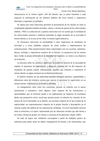 Tesis: Los Inspectores de Enseñanza: tensiones entre el deber y la posibilidad de
hacer.
Tesista: Prof. Marina Spiridonov
Universidad de San Andrés | Maestría en Educación 2008- 2012 19
interactuaron en la misma región: Jefe del distrito, que es quien transmite a cada
inspector la información de los distintos ámbitos del nivel central, e inspectores
distritales y regionales ya jubilados.
Se espera que estas entrevistas permitan la presentación de los hechos en toda su
complejidad captando también actitudes, valores y formas de pensar de los entrevistados
(Sabino, 1992). La selección de a quiénes entrevistar tuvo en cuenta que la totalidad de
los entrevistados transiten o hubieran transitado en algún momento de su actividad el
mismo distrito y, en el caso de los Jefes, la misma región educativa.
Se efectuaron entrevistas en profundidad a cinco inspectoras de enseñanza en
actividad y a cinco jubiladas respecto de cómo reciben e implementaron las
comunicaciones. Ellas proporcionaron datos relacionados con sus acciones, opiniones,
deseos, actitudes y expectativas respecto de su función. La perspectiva de los actores
hace visible su propia definición de la identidad del inspector, su visión y sus objetivos
en la función.
La decisión sobre los actores a entrevistar se realizó en función de la necesidad de
ampliar el panorama de experiencias y discursos respecto del rol del inspector de
enseñanza de gestión estatal, seleccionando aquellos que transitan o transitaron el
mismo distrito en algún momento de su historia profesional.
El análisis temático de las entrevistas permitió distinguir patrones, regularidades y
diferencias entre los distintos actores que ejercen o ejercieron la supervisión en un
mismo distrito: inspectores en actividad y jubilados.
La triangulación entre estas tres cuestiones, puestas en relación con el marco
institucional y normativo, corre algunos velos respecto de las restricciones y
oportunidades que en territorio puede o no implementar un inspector de enseñanza
desde una perspectiva micro social que permite poner en relación los vínculos de los
actores de nivel intermedio en su distrito, sus acciones respecto de lo que reciben de la
superioridad, sus representaciones respecto de la propia función y desempeños en el
sistema a partir del análisis de sus experiencias cotidianas. Un nivel intermedio (mezzo)
entre la estructura y el sujeto, representado por las relaciones sociales que dan forma a
los estilos, formas de pensar, los valores y creencias de las personas. (Sautú, 2005)
Se trató de lograr una validación convergente a partir de múltiples puntos de
referencia para poder situar un objeto: triangulación de fuentes y de instrumentos que
 