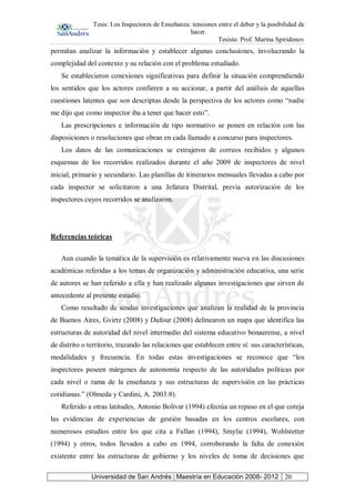 Tesis: Los Inspectores de Enseñanza: tensiones entre el deber y la posibilidad de
hacer.
Tesista: Prof. Marina Spiridonov
Universidad de San Andrés | Maestría en Educación 2008- 2012 20
permitan analizar la información y establecer algunas conclusiones, involucrando la
complejidad del contexto y su relación con el problema estudiado.
Se establecieron conexiones significativas para definir la situación comprendiendo
los sentidos que los actores confieren a su accionar, a partir del análisis de aquellas
cuestiones latentes que son descriptas desde la perspectiva de los actores como “nadie
me dijo que como inspector iba a tener que hacer esto”.
Las prescripciones e información de tipo normativo se ponen en relación con las
disposiciones o resoluciones que obran en cada llamado a concurso para inspectores.
Los datos de las comunicaciones se extrajeron de correos recibidos y algunos
esquemas de los recorridos realizados durante el año 2009 de inspectores de nivel
inicial, primario y secundario. Las planillas de itinerarios mensuales llevadas a cabo por
cada inspector se solicitaron a una Jefatura Distrital, previa autorización de los
inspectores cuyos recorridos se analizaron.
Referencias teóricas
Aun cuando la temática de la supervisión es relativamente nueva en las discusiones
académicas referidas a los temas de organización y administración educativa, una serie
de autores se han referido a ella y han realizado algunas investigaciones que sirven de
antecedente al presente estudio.
Como resultado de sendas investigaciones que analizan la realidad de la provincia
de Buenos Aires, Gvirtz (2008) y Dufour (2008) delinearon un mapa que identifica las
estructuras de autoridad del nivel intermedio del sistema educativo bonaerense, a nivel
de distrito o territorio, trazando las relaciones que establecen entre sí: sus características,
modalidades y frecuencia. En todas estas investigaciones se reconoce que “los
inspectores poseen márgenes de autonomía respecto de las autoridades políticas por
cada nivel o rama de la enseñanza y sus estructuras de supervisión en las prácticas
cotidianas.” (Olmeda y Cardini, A. 2003:8).
Referido a otras latitudes, Antonio Bolívar (1994) efectúa un repaso en el que coteja
las evidencias de experiencias de gestión basadas en los centros escolares, con
numerosos estudios entre los que cita a Fullan (1994), Smylie (1994), Wohlstetter
(1994) y otros, todos llevados a cabo en 1994, corroborando la falta de conexión
existente entre las estructuras de gobierno y los niveles de toma de decisiones que
 