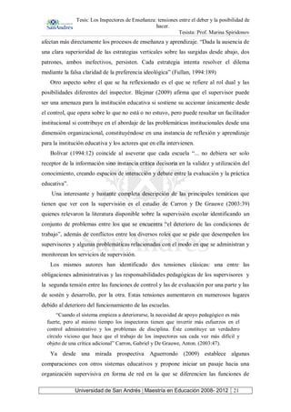 Tesis: Los Inspectores de Enseñanza: tensiones entre el deber y la posibilidad de
hacer.
Tesista: Prof. Marina Spiridonov
Universidad de San Andrés | Maestría en Educación 2008- 2012 21
afectan más directamente los procesos de enseñanza y aprendizaje. “Dada la ausencia de
una clara superioridad de las estrategias verticales sobre las surgidas desde abajo, dos
patrones, ambos inefectivos, persisten. Cada estrategia intenta resolver el dilema
mediante la falsa claridad de la preferencia ideológica” (Fullan, 1994:189)
Otro aspecto sobre el que se ha reflexionado es el que se refiere al rol dual y las
posibilidades diferentes del inspector. Blejmar (2009) afirma que el supervisor puede
ser una amenaza para la institución educativa si sostiene su accionar únicamente desde
el control, que opera sobre lo que no está o no estuvo, pero puede resultar un facilitador
institucional si contribuye en el abordaje de las problemáticas institucionales desde una
dimensión organizacional, constituyéndose en una instancia de reflexión y aprendizaje
para la institución educativa y los actores que en ella intervienen.
Bolívar (1994:12) coincide al aseverar que cada escuela “... no debiera ser solo
receptor de la información sino instancia crítica decisoria en la validez y utilización del
conocimiento, creando espacios de interacción y debate entre la evaluación y la práctica
educativa”.
Una interesante y bastante completa descripción de las principales temáticas que
tienen que ver con la supervisión es el estudio de Carron y De Grauwe (2003:39)
quienes relevaron la literatura disponible sobre la supervisión escolar identificando un
conjunto de problemas entre los que se encuentra “el deterioro de las condiciones de
trabajo”, además de conflictos entre los diversos roles que se pide que desempeñen los
supervisores y algunas problemáticas relacionadas con el modo en que se administran y
monitorean los servicios de supervisión.
Los mismos autores han identificado dos tensiones clásicas: una entre las
obligaciones administrativas y las responsabilidades pedagógicas de los supervisores y
la segunda tensión entre las funciones de control y las de evaluación por una parte y las
de sostén y desarrollo, por la otra. Estas tensiones aumentaron en numerosos lugares
debido al deterioro del funcionamiento de las escuelas.
“Cuando el sistema empieza a deteriorarse, la necesidad de apoyo pedagógico es más
fuerte, pero al mismo tiempo los inspectores tienen que invertir más esfuerzos en el
control administrativo y los problemas de disciplina. Éste constituye un verdadero
círculo vicioso que hace que el trabajo de los inspectores sea cada vez más difícil y
objeto de una crítica adicional” Carron, Gabriel y De Grauwe, Anton. (2003:47).
Ya desde una mirada prospectiva Aguerrondo (2009) establece algunas
comparaciones con otros sistemas educativos y propone iniciar un pasaje hacia una
organización supervisiva en forma de red en la que se diferencien las funciones de
 