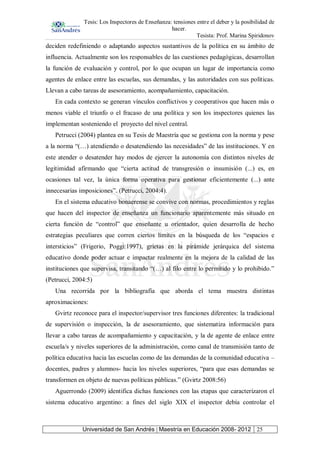 Tesis: Los Inspectores de Enseñanza: tensiones entre el deber y la posibilidad de
hacer.
Tesista: Prof. Marina Spiridonov
Universidad de San Andrés | Maestría en Educación 2008- 2012 25
deciden redefiniendo o adaptando aspectos sustantivos de la política en su ámbito de
influencia. Actualmente son los responsables de las cuestiones pedagógicas, desarrollan
la función de evaluación y control, por lo que ocupan un lugar de importancia como
agentes de enlace entre las escuelas, sus demandas, y las autoridades con sus políticas.
Llevan a cabo tareas de asesoramiento, acompañamiento, capacitación.
En cada contexto se generan vínculos conflictivos y cooperativos que hacen más o
menos viable el triunfo o el fracaso de una política y son los inspectores quienes las
implementan sosteniendo el proyecto del nivel central.
Petrucci (2004) plantea en su Tesis de Maestría que se gestiona con la norma y pese
a la norma “(…) atendiendo o desatendiendo las necesidades” de las instituciones. Y en
este atender o desatender hay modos de ejercer la autonomía con distintos niveles de
legitimidad afirmando que “cierta actitud de transgresión o insumisión (...) es, en
ocasiones tal vez, la única forma operativa para gestionar eficientemente (...) ante
innecesarias imposiciones”. (Petrucci, 2004:4).
En el sistema educativo bonaerense se convive con normas, procedimientos y reglas
que hacen del inspector de enseñanza un funcionario aparentemente más situado en
cierta función de “control” que enseñante u orientador, quien desarrolla de hecho
estrategias peculiares que corren ciertos límites en la búsqueda de los “espacios e
intersticios” (Frigerio, Poggi:1997), grietas en la pirámide jerárquica del sistema
educativo donde poder actuar e impactar realmente en la mejora de la calidad de las
instituciones que supervisa, transitando “(…) al filo entre lo permitido y lo prohibido.”
(Petrucci, 2004:5)
Una recorrida por la bibliografía que aborda el tema muestra distintas
aproximaciones:
Gvirtz reconoce para el inspector/supervisor tres funciones diferentes: la tradicional
de supervisión o inspección, la de asesoramiento, que sistematiza información para
llevar a cabo tareas de acompañamiento y capacitación, y la de agente de enlace entre
escuela/s y niveles superiores de la administración, como canal de transmisión tanto de
política educativa hacia las escuelas como de las demandas de la comunidad educativa –
docentes, padres y alumnos- hacia los niveles superiores, “para que esas demandas se
transformen en objeto de nuevas políticas públicas.” (Gvirtz 2008:56)
Aguerrondo (2009) identifica dichas funciones con las etapas que caracterizaron el
sistema educativo argentino: a fines del siglo XIX el inspector debía controlar el
 