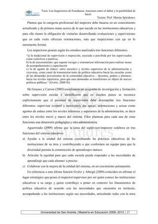 Tesis: Los Inspectores de Enseñanza: tensiones entre el deber y la posibilidad de
hacer.
Tesista: Prof. Marina Spiridonov
Universidad de San Andrés | Maestría en Educación 2008- 2012 27
Plantea que la categoría profesional del inspector debe basarse en un conocimiento
actualizado y de primera mano acerca de lo que sucede en las instituciones educativas y
para ello tienen la obligación de visitarlas desarrollando evaluaciones y supervisiones
que en cada visita ofrezcan orientaciones, más que inspecciones con eje en lo
meramente formal.
Los inspectores poseen según los estudios analizados tres funciones diferentes:
“a) la tradicional de supervisión o inspección, asociada o percibida por los supervisados
como coercitiva o punitiva,
b) la de asesoramiento: que supone recoger y sistematizar información para realizar tareas
de acompañamiento y capacitación
c) la de agente de enlace: entre escuela/s y niveles superiores de la administración y
viceversa, como canal de transmisión tanto de política educativa hacia las escuelas como
de las demandas provenientes de la comunidad educativa – docentes, padres y alumnos-
hacia los niveles superiores, para que esas demandas se transformen en objeto de nuevas
políticas públicas.” (Gvirtz, 2008:56)
De Grauwe y Carron (2003) coordinaron un programa de investigación y formación
sobre supervisión escolar e identificaron que en muchos países se reconoce
explícitamente que el personal de supervisión debe desempeñar tres funciones
diferentes: supervisar (control y monitoreo), dar apoyo, orientaciones y actuar como
agentes de enlace entre los niveles inferiores y superiores de la administración, es decir
entre los niveles micro y macro del sistema. Ellos plantean para cada una de estas
funciones una dimensión pedagógica y otra administrativa.
Aguerrondo (2009) afirma que la tarea del supervisor/inspector colabora en tres
funciones del sistema educativo:
a) Ayudar a la unidad del sistema coordinando las prácticas educativas de las
instituciones de su área y contribuyendo a que conformen un equipo para que la
diversidad permita la construcción de aprendizajes mutuos.
b) Articular la equidad para que cada escuela pueda responder a las necesidades de
aprendizaje que cada alumno/ a precise.
c) Colaborar con la mejora de la calidad del sistema, en un crecimiento permanente.
En referencia a esta última función Gvirtz y Abregú (2009) coinciden en afirmar el
lugar estratégico que posee el inspector/supervisor por ser quien conoce las instituciones
educativas a su cargo y quien contribuye a poner en contexto los lineamientos de
política educativa de acuerdo con las necesidades que encuentra en territorio,
acompañando a las instituciones según sus necesidades, articulando redes con la mira
 