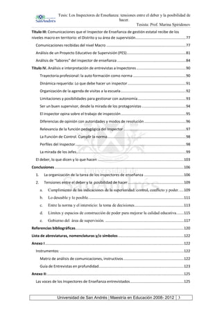 Tesis: Los Inspectores de Enseñanza: tensiones entre el deber y la posibilidad de
hacer.
Tesista: Prof. Marina Spiridonov
Universidad de San Andrés | Maestría en Educación 2008- 2012 3
Título III: Comunicaciones que el Inspector de Enseñanza de gestión estatal recibe de los
niveles macro en territorio: el Distrito y su área de supervisión...............................................77
Comunicaciones recibidas del nivel Macro ..........................................................................77
Análisis de un Proyecto Educativo de Supervisión (PES).......................................................81
Análisis de “labores” del inspector de enseñanza ................................................................84
Título IV. Análisis e interpretación de entrevistas a Inspectores..............................................90
Trayectoria profesional: la auto formación como norma .................................................90
Dinámica requerida: Lo que debe hacer un inspector ......................................................91
Organización de la agenda de visitas a la escuela.............................................................92
Limitaciones y posibilidades para gestionar con autonomía.............................................93
Ser un buen supervisor, desde la mirada de los protagonistas.........................................94
El inspector opina sobre el trabajo de inspección ............................................................95
Diferencias de opinión con autoridades y modos de resolución.......................................96
Relevancia de la función pedagógica del Inspector ..........................................................97
La Función de Control. Cumplir la norma.........................................................................98
Perfiles del Inspector.......................................................................................................98
La mirada de los Jefes......................................................................................................99
El deber, lo que dicen y lo que hacen ................................................................................103
Conclusiones ........................................................................................................................106
1. La organización de la tarea de los inspectores de enseñanza .....................................106
2. Tensiones entre el deber y la posibilidad de hacer....................................................109
a. Cumplimiento de las indicaciones de la superioridad: control, conflicto y poder.....109
b. Lo deseable y lo posible.........................................................................................111
c. Entre la norma y el intersticio: la toma de decisiones..............................................113
d. Límites y espacios de construcción de poder para mejorar la calidad educativa.......115
e. Gobierno del área de supervisión. .........................................................................117
Referencias bibliográficas.....................................................................................................120
Lista de abreviaturas, nomenclaturas y/o símbolos .............................................................122
Anexo I.................................................................................................................................122
Instrumentos: ...................................................................................................................122
Matriz de análisis de comunicaciones, instructivos ........................................................122
Guía de Entrevistas en profundidad...............................................................................123
Anexo II:...............................................................................................................................125
Las voces de los Inspectores de Enseñanza entrevistados..................................................125
 